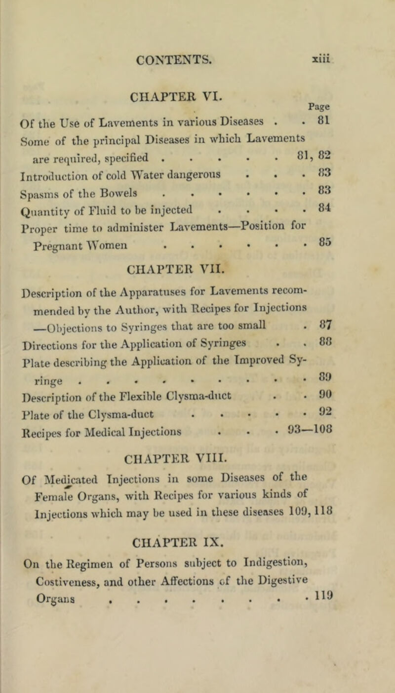 CHAPTER VI. Page . 81 83 83 84 85 Of the Use of Lavements in various Diseases Some of the principal Diseases in which Lavements are required, specified . . . • . 81, 82 Introduction of cold ^\ater dangerous . • Spasms of the Bowels Quantity of Fluid to be injected .... Proper time to administer Lavements—Position for Pregnant Women CHAPTER VII. l^escription of the Apparatuses for Lavements recom- mended by the Author, with Recipes for Injections —Objections to Syringes that are too small Directions for the Application of Syringes Plate describing the Application of the Improved Sy- ringe Description of the Flexible Clysma-duct Plate of the Clysma-duct 87 88 8!) 90 92 Recipes for Medical Injections 93—108 CHAPTER VIII. Of Medicated Injections in some Diseases of the Female Organs, with Recipes for various kinds of Injections which may be used in these diseases 109,118 CHAPTER IX. On the Regimen of Persons subject to Indigestion, Costiveness, and other Affections of the Digestive Organs , . . . . • • .113