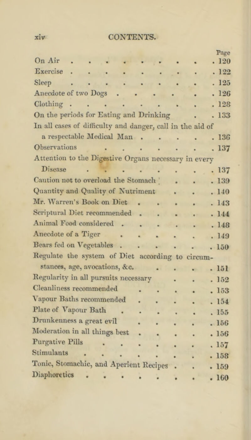 On Air Exercise ....... Sleep Anecdote of two Dogs .... Clothing ....... On the periods for Eating and Drinking In all cases of difficulty and danger, call in the a respectable Medical Man . Observations .... Attention to the Digestive Organs necessary in Disease Caution not to overload the Stomach | Quantity and Quality of Nutriment Mr. Warren’s Book on Diet . Scriptural Diet recommended , Animal Food considered . Anecdote of a Tiger . Bears fed on Vegetables . Regulate the system of Diet according to ci aid of stances, age, avocations, &c. • . 151 Regularity in all pursuits necessary » • . 152 Cleanliness recommended • • . 153 \'apour Baths recommended • • . 154 Plate of Vapour Bath « • . 155 Drunkenness a great evil • • . 166 Moderation in all things best . • • . 156 Purgative Pills .... • • . 157 Stimulants • • . 158 Tonic, Stomachic, and Aperient Recipes • • . 159 Diaphoretics .... r.Tge , 120 . 122 . 125 , 126 , 128 133 136 137 every 137 130 140 143 144 148 140 150 aim-