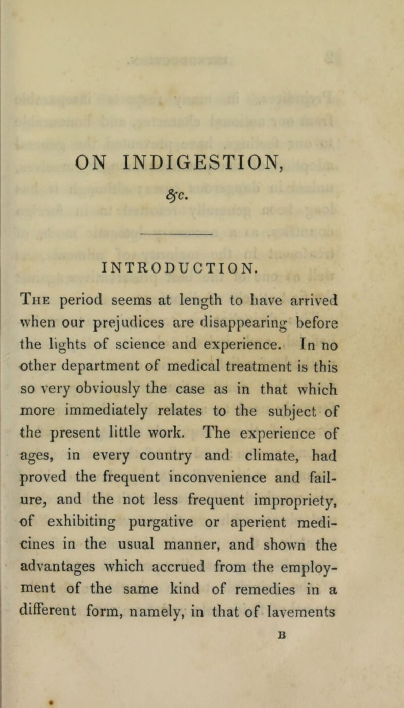 ON INDIGESTION, ^c. INTRODUCTION. The period seems at length to have arrived when our prejudices are disappearing before the lights of science and experience. In no other department of medical treatment is this so very obviously the case as in that which more immediately relates to the subject of the present little work. The experience of ages, in every country and climate, had proved the frequent inconvenience and fail- ure, and the not less frequent impropriety, of exhibiting purgative or aperient medi- cines in the usual manner, and shown the advantages which accrued from the employ- ment of the same kind of remedies in a different form, namely, in that of lavements B