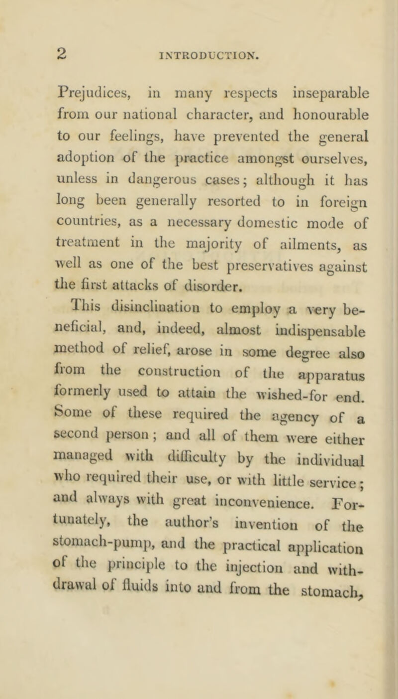 Prejudices, in many respects inseparable from our national character, and honourable to our feelings, have prevented the general adoption of the practice amongst ourselves, unless in dangerous cases; although it has long been generally resorted to in foreign countries, as a necessary domestic mode of treatment in the majority of ailments, as ■well as one of the best preservatives against the first attacks of disorder. Ihis disinclination to employ a very be- neficial, and, indeed, almost indispensable method of relief, arose in some degree also from the construction of the apparatus formerly used to attain the wished-for end. Some of these required the agency of a second person; and all of them were either managed with dilTiculty by the individual who required their use, or with little service; and always with great inconvenience. For- tunately, the author’s invention of the stomach-pump, and the practical application of the principle to the injection and with- drawal of fluids into and from the stomach.
