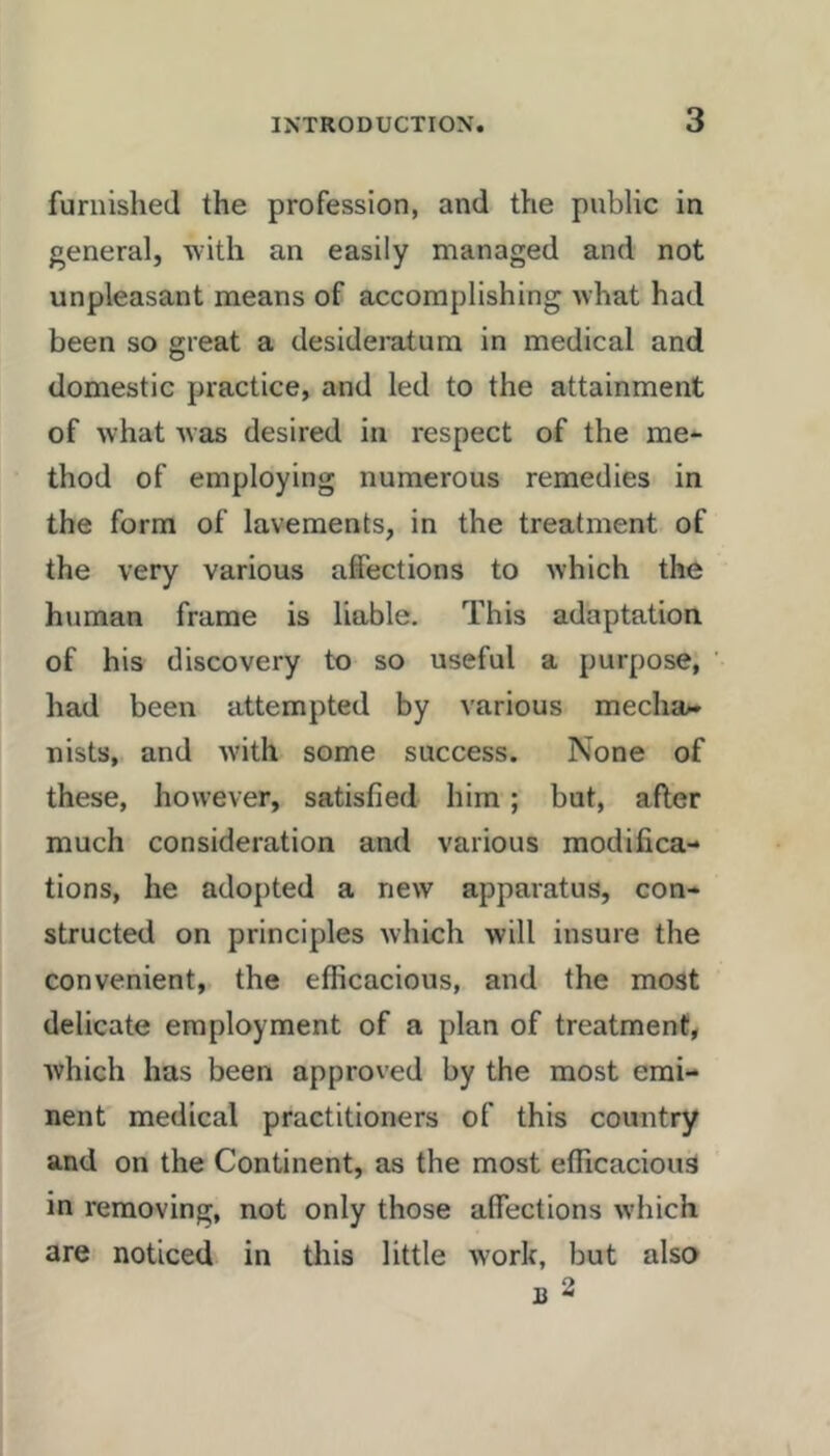 furnished the profession, and the public in general, ■with an easily managed and not unpleasant means of accomplishing what had been so great a desideratum in medical and domestic practice, and led to the attainment of what was desired in respect of the me- thod of employing numerous remedies in the form of lavements, in the treatment of the very various affections to which the human frame is liable. This adaptation of his discovery to so useful a purpose, had been attempted by various mecha>* nists, and with some success. None of these, however, satisfied him; but, after much consideration and various modifica- tions, he adopted a new apparatus, con- structed on principles which will insure the convenient, the efficacious, and the most delicate employment of a plan of treatment, which has been approved by the most emi- nent medical practitioners of this country and on the Continent, as the most efficacious in removing, not only those affections which are noticed in this little work, but also B 2