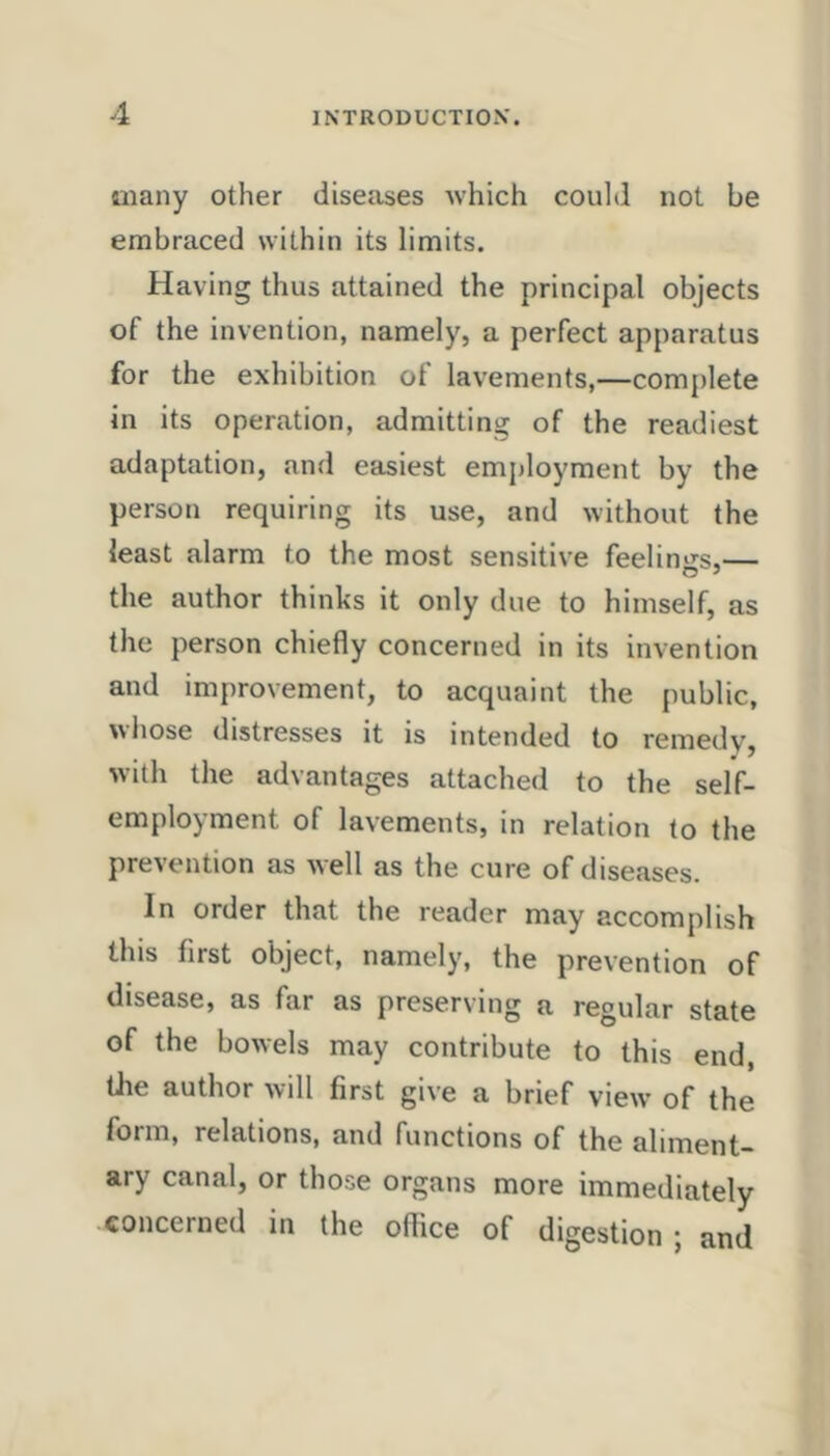 many other diseases Avhich could not be embraced within its limits. Having thus attained the principal objects of the invention, namely, a perfect apparatus for the exhibition of lavements,—complete in its operation, admitting of the readiest adaptation, and easiest employment by the person requiring its use, and without the least alarm to the most sensitive feelin'i^s,— the author thinks it only due to himself, as the person chiefly concerned in its invention and improvement, to acquaint the public, wiiose distresses it is intended to remedy, with the advantages attached to the self- employment of lavements, in relation to the prevention as well as the cure of diseases. In order that the reader may accomplish this first object, namely, the prevention of disease, as far as preserving a regular state of the bowels may contribute to this end, tlie author will first give a brief view of the form, relations, and functions of the aliment- ary canal, or those organs more immediately concerned in the office of digestion ; and