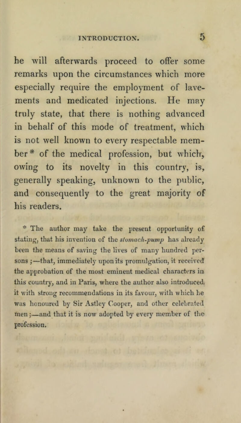 he •will afterwards proceed to offer some remarks upon the circumstances which more especially require the employment of lave- ments and medicated injections. He may truly state, that there is nothing advanced in behalf of this mode of treatment, which is not well known to every respectable mem- ber* of the medical profession, but which, owing to its novelty in this country, is, generally speaking, unknown to the public, and consequently to the great majority of his readers. * The author may take the i)resent opportunity of stating, that his invention of the stomach-pump has already been the means of saving the lives of many hundred per- sons j—that, immediately upon its promulgation, it received the approbation of the most eminent medical characters in this country, and in Paris, where the author also introduced it with strong recommendations in its favour, with which he was honoured by Sir Astley Cooper, and other celebrated men;—and that it is now adopted by every member of the profession.