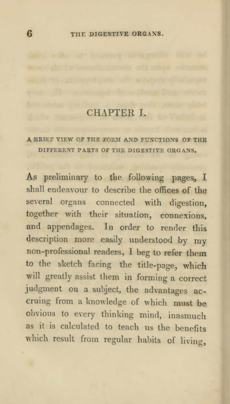 CHAPTER I. A BRIEF VIEW OF THE FOR>I AN’D Fi;:^CTIOXS OF THE DIFFERENT PARTS OF THE DIGESTIVE ORGANS. As preliminary to the following pages, I shall endeavour to describe the offices of the several organs connected with digestion, together Avith their situation, connexions, and appendages. In order to render this description more easily understood by ray non-professional readers, 1 beg to refer them to the sketch facing the title-page, which Avill greatly assist them in forming a correct judgment on a subject, the advantages ac- cruing from a knowledge of which must be obvious to every thinking mind, inasmuch as it is calculated to teach us the benefits which result from regular habits of living,