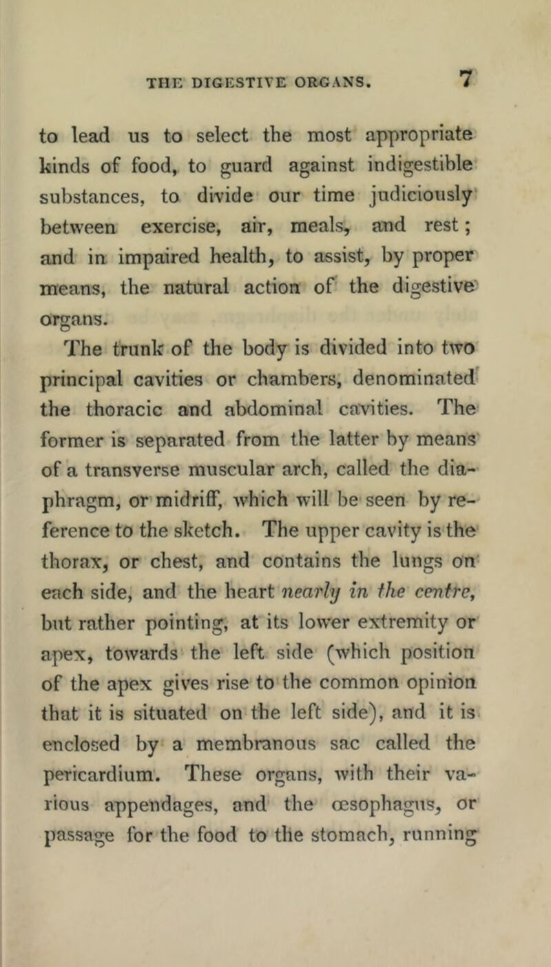 to lead us to select the most appropriate kinds of food, to guard against indigestible substances, to divide our time judiciously between exercise, air, meals, and rest; and in impaired health, to assist, by proper means, the natural action of' the digestive' organs. The trunk of the body is divided into two principal cavities or chambers; denominated the thoracic and abdominal cavities. The former is separated from the latter by means of a transverse muscular arch, called the dia- phragm, or midriff, ivhich will be seen by re- ference to the sketch. The upper cavity is the thorax, or chest, and contains the lungs on each side, and the heart nearly in the centre, but rather pointing, at its lower extremity or apex, towards the left side (which position of the apex gives rise to the common opinion that it is situated on the left side), and it is. enclosed by a membranous sac called the pericardium'. These organs, with their va- rious appendages, and' the ccsophagus, or passage for the food to the stomach, running