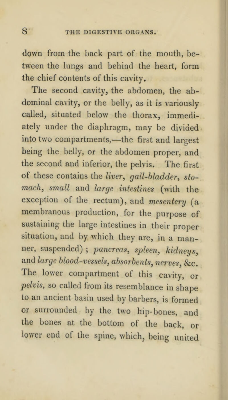 down from the back part of the mouth, be- bveen the lungs and behind the heart, form the chief contents of this cavity. The second cavity, the abdomen, the ab- dominal cavity, or the belly, as it is variously called, situated below the thorax, immedi- ately under the diaphragm, may be divided, into two compartments,—the first and largest being the belly, or the abdomen proper, and the second and inferior, the pelvis. The first of these contains the Uver^ gall-bladder^ sto- mach, small and large intestines (with the exception of the rectum), and mesentery (a membranous production, for the purpose of sustaining the large intestines in their proper situation, and by which they are, in a man- ner, suspended) ; pancreas, spleen, kidneys, and large blood-vessels, absorbents, nerves, &c. The lower compartment of this cavity, or pelvis, so called from its resemblance in shajie to an ancient basin used by barbers, is formed or surrounded by the two hip-bones, and the bones at the bottom of the back, or lower end of the spine, which, being united