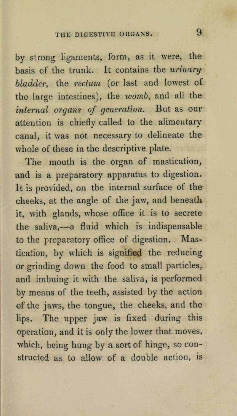 by strong ligaments, form, as it ^vere, the basis of the trunk. It contains the urinary bladder, the rectum (or last and lowest of the large intestines), the ivomb, and all the internal organs of generation. But as our attention is chieHy called to the alimentary canal, it was not necessary to delineate the whole of these in the descriptive plate. The mouth is the organ of mastication, and is a preparatory apparatus to digestion. It is provided, on the internal surface of the cheeks, at the angle of the jaw, and beneath it, with glands, whose office it is to secrete the saliva,—a fluid which is indispensable to the preparatory office of digestion. Mas- tication, by which is signified the reducing or grinding down the food to small particles, and imbuing it with the saliva, is performed by means of the teeth, assisted by the action of the jaws, the tongue, the cheeks, and the lips. The upper jaw is fixed during this operation, and it is only the lower that moves, which, being hung by a sort of hinge, so con- structed as to allow of a double action, is