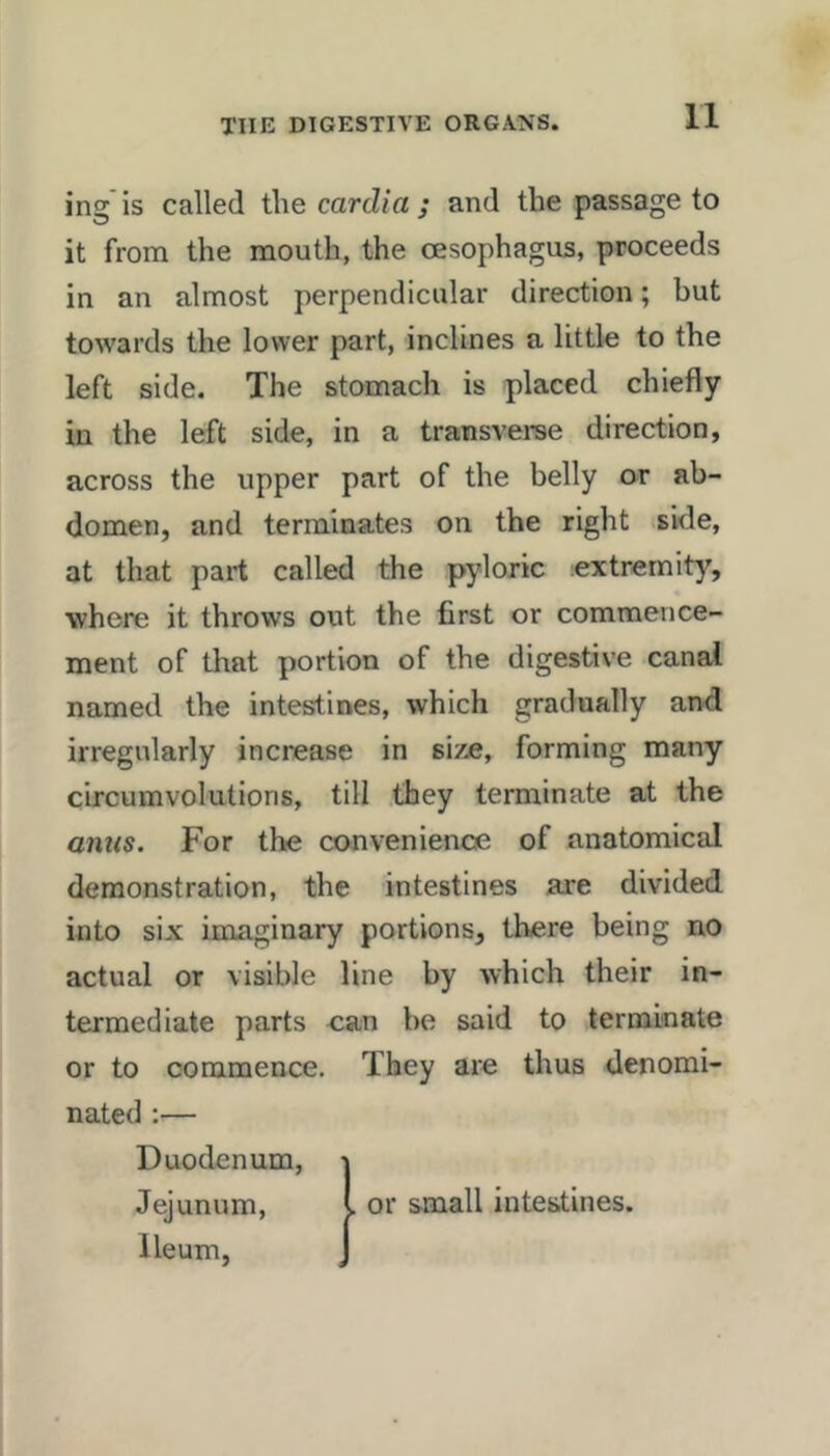 ing is called the cardia ; and the passage to it from the mouth, the oesophagus, proceeds in an almost perpendicular direction; but towards the lower part, inclines a little to the left side. The stomach is placed chiefly in the left side, in a transverse direction, across the upper part of the belly or ab- domen, and terminates on the right side, at that part called the pyloric extremity, ■where it throws out the first or commence- ment of that portion of the digestive canal named the intestines, which gradually and irregularly increase in size, forming many circumvolutions, till they terminate at the amts. For the convenience of anatomical demonstration, the intestines are divided into six imaginary portions, there being no actual or visible line by which their in- termediate parts can be said to terminate or to commence. They are thus denomi- nated :— Duodenum, Jejunum, Ileum, > or small intestines.