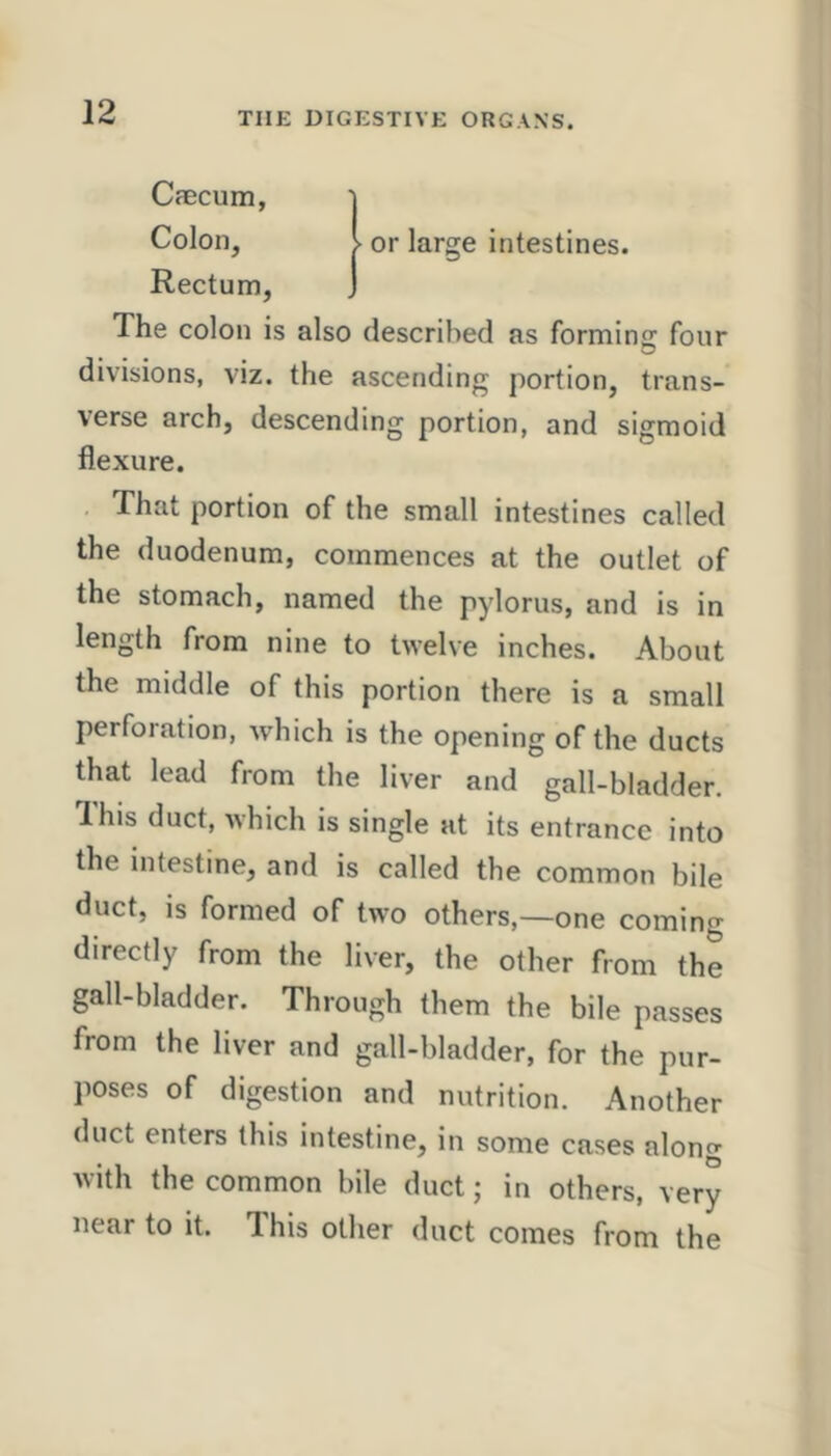 or large intestines. Cfecum, Colon, Rectum, The colon is also described as formins: four divisions, viz. the ascending portion, trans- verse arch, descending portion, and sigmoid flexure. That portion of the small intestines called the duodenum, commences at the outlet of the stomach, named the pylorus, and is in length from nine to twelve inches. About the middle of this portion there is a small perforation, which is the opening of the ducts that lead from the liver and gall-bladder. Ibis duct, which is single at its entrance into the intestine, and is called the common bile duct, is formed of two others,—one coming directly from the liver, the other from the gall-bladder. Through them the bile passes from the liver and gall-bladder, for the pur- poses of digestion and nutrition. Another duct enters this intestine, in some cases along with the common bile duct; in others, very near to it. Ihis other duct comes from the