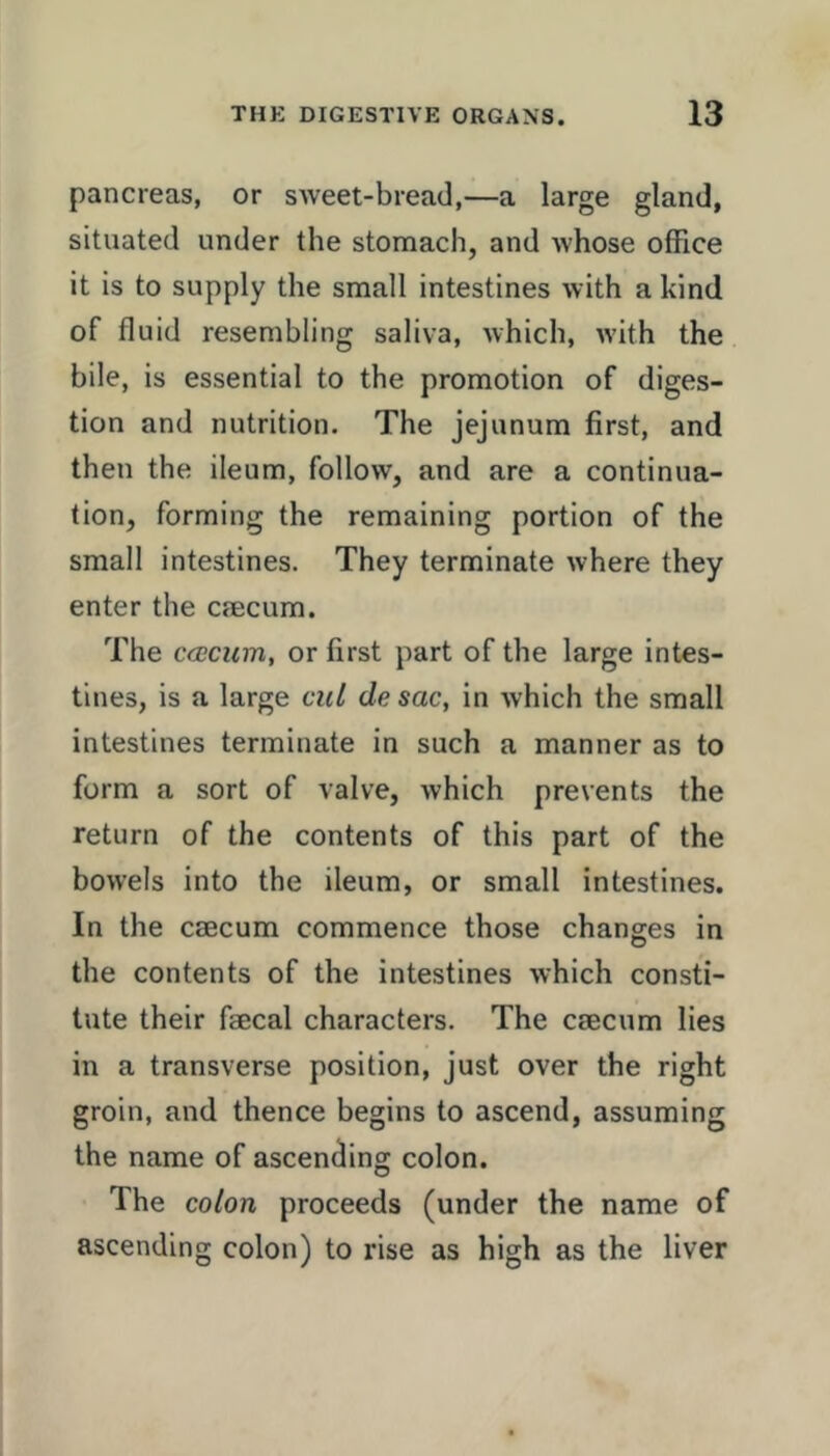 pancreas, or sweet-bread,—a large gland, situated under the stomach, and whose office it is to supply the small intestines with a kind of fluid resembling saliva, which, with the bile, is essential to the promotion of diges- tion and nutrition. The jejunum first, and then the ileum, follow, and are a continua- tion, forming the remaining portion of the small intestines. They terminate where they enter the cmcum. The CfECum, or first part of the large intes- tines, is a large cul de sac, in which the small intestines terminate in such a manner as to form a sort of valve, which prevents the return of the contents of this part of the bowels into the ileum, or small intestines. In the caecum commence those changes in the contents of the intestines which consti- tute their faecal characters. The caecum lies in a transverse position, just over the right groin, and thence begins to ascend, assuming the name of ascending colon. The colon proceeds (under the name of ascending colon) to rise as high as the liver