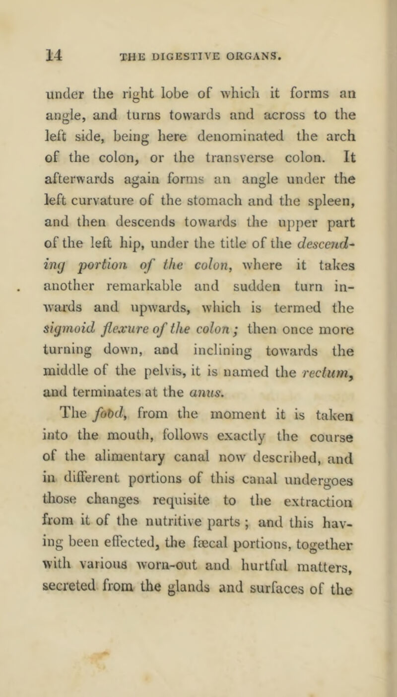 under the right lobe of which it forms an angle, and turns towards and across to the left side, being here denominated the arch of the colon, or the transverse colon. It afterwards again forms an angle under the left curvature of the stomach and the spleen, and then descends towards the upper part of the left hip, under the title of the descend^ imj 'portion of the colon, where it takes another remarkable and sudden turn in- wards and upwards, which is termed the sigmoid flexure of the colon; then once more turning down, and inclining towards the middle of the pelvis, it is named the rectum, and terminates at the anus. The fot>d, from the moment it is taken into the moutli, follows exactly the course of the alimentary canal now descrilied, and in dilFerent portions of this canal undergoes tliose changes requisite to the extraction from it of the nutritive parts ; and this hav- ing been effected, the faecal portions, together with various Avorn-out and hurtful matters, secreted from the glands and surfaces of the