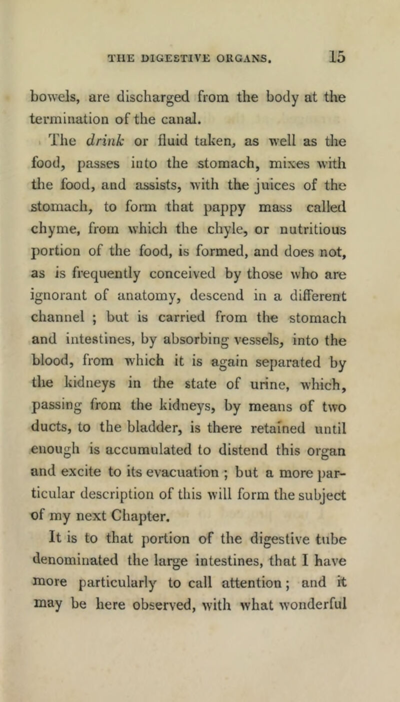 bowels, are discharged from the body at the termination of the canal. 1 The drink or fluid taken, as well as the food, passes into the stomach, mixes witli die food, and assists, with the juices of the stomach, to form that pappy mass called chyme, from which the chyle, or nutritious portion of the food, is formed, and does not, as is frequently conceived by those who are ignorant of anatomy, descend in a different channel ; but is carried from tlie stomach and intestines, by absorbing vessels, into the blood, from which it is again separated by the kidneys in the state of urine, which, passing from the kidneys, by means of two ducts, to the bladder, is there retained until enough is accumulated to distend this organ and excite to its evacuation ; but a more jiar- ticular description of this will form the subject of my next Chapter. It is to that portion of the digestive tube denominated the large intestines, that I have more particularly to call attention; and it may be here observed, with what w’onderful