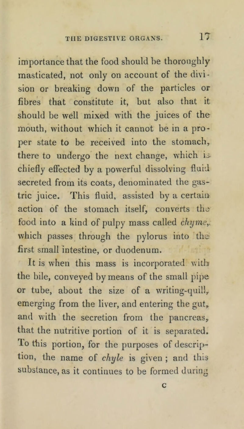 importance that the food should he thoroughly masticated, not only on account of the divi- sion or breaking down of the particles or fibres that constitute it, but also that it should be well mixed with the juices of the mouth, without which it cannot be in a pro- per state to be received into the stomach, there to undergo the next change, which is chiefly effected by a powerful dissolving fluid secreted from its coats, denominated the gas- tric juice. This fluid, assisted by a certain action of the stomach itself, converts the food into a kind of pulpy mass called chijmc,. which passes through the pylorus into the first small intestine, or duodenum. It is when this mass is incorporated v.itli the bile, conveyed by means of the small j)i])e or tube, about the size of a writing-quili, emerging from the liver, and entering the gut, and with the secretion from the pancreas, that the nutritive portion of it is separated, lo this portion, for the purposes of descri[>- tion, the name of chyle is given ; and this substance, as it continues to be formed during c