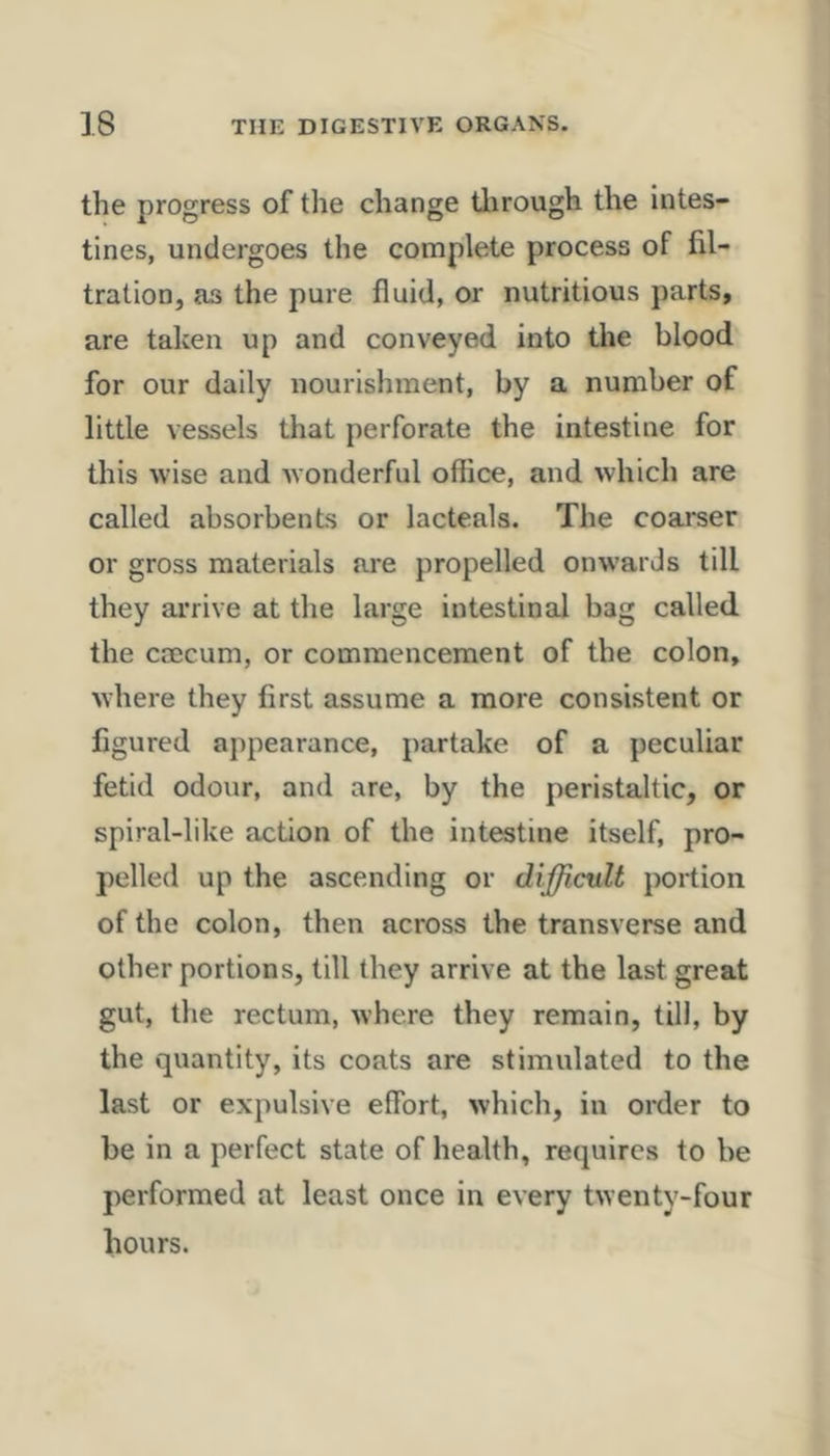 the progress of the change tlirough the intes- tines, undergoes the complete process of fil- tration, as the pure fluid, or nutritious parts, are taken up and conveyed into the blood for our daily nourishment, by a number of little vessels that perforate the intestine for this wise and w onderful office, and which are called absorbents or lacteals. The coarser or gross materials are propelled onw’ards till they arrive at the large intestinal bag called the caecum, or commencement of the colon, where they first assume a more consistent or figured appearance, partake of a peculiar fetid odour, and are, by the peristaltic, or spiral-like action of the intestine itself, pro- pelled up the ascending or difficvlt portion of the colon, then across the transverse and other portions, till they arrive at the last great gut, the rectum, where they remain, till, by the quantity, its coats are stimulated to the last or expulsive eflbrt, which, in order to be in a perfect state of health, requires to be performed at least once in every twenty-four hours.