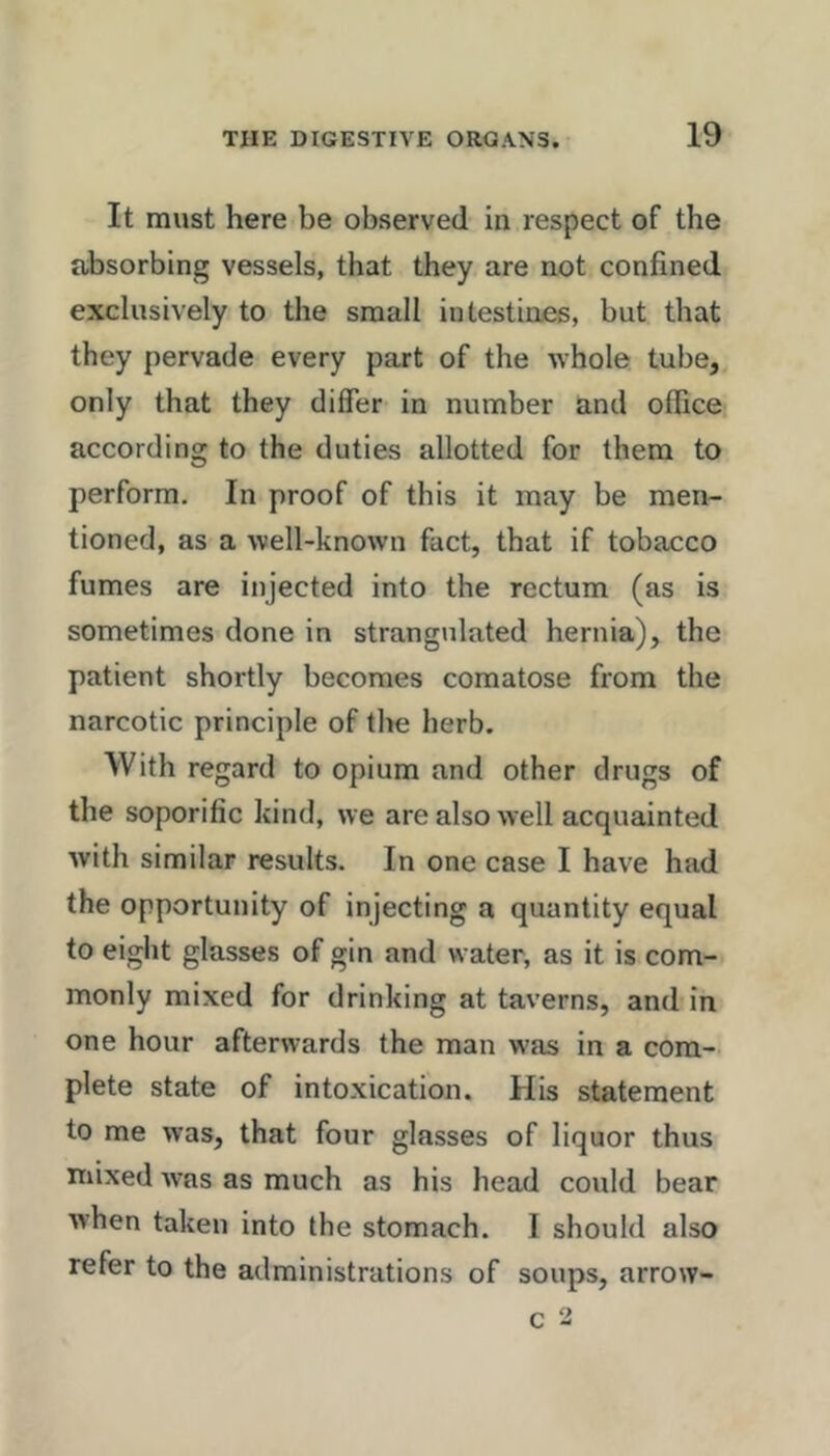 It must here be observed in respect of the absorbing vessels, that they are not confined exclusively to the small intestines, but that they pervade every part of the whole tube,, only that they differ in number and office according to the duties allotted for them to perform. In proof of this it may be men- tioned, as a well-known fact, that if tobacco fumes are injected into the rectum (as is sometimes done in strangulated hernia), the patient shortly becomes comatose from the narcotic principle of tlte herb. With regard to opium and other drugs of the soporific kind, we are also well acquainted with similar results. In one case I have had the opportunity of injecting a quantity equal to eight glasses of gin and water, as it is com- monly mixed for drinking at taverns, and in one hour afterwards the man was in a com- plete state of intoxication. His statement to me was, that four glasses of liquor thus mixed was as much as his head could bear when taken into the stomach. I should also refer to the administrations of soups, arrow- c 2