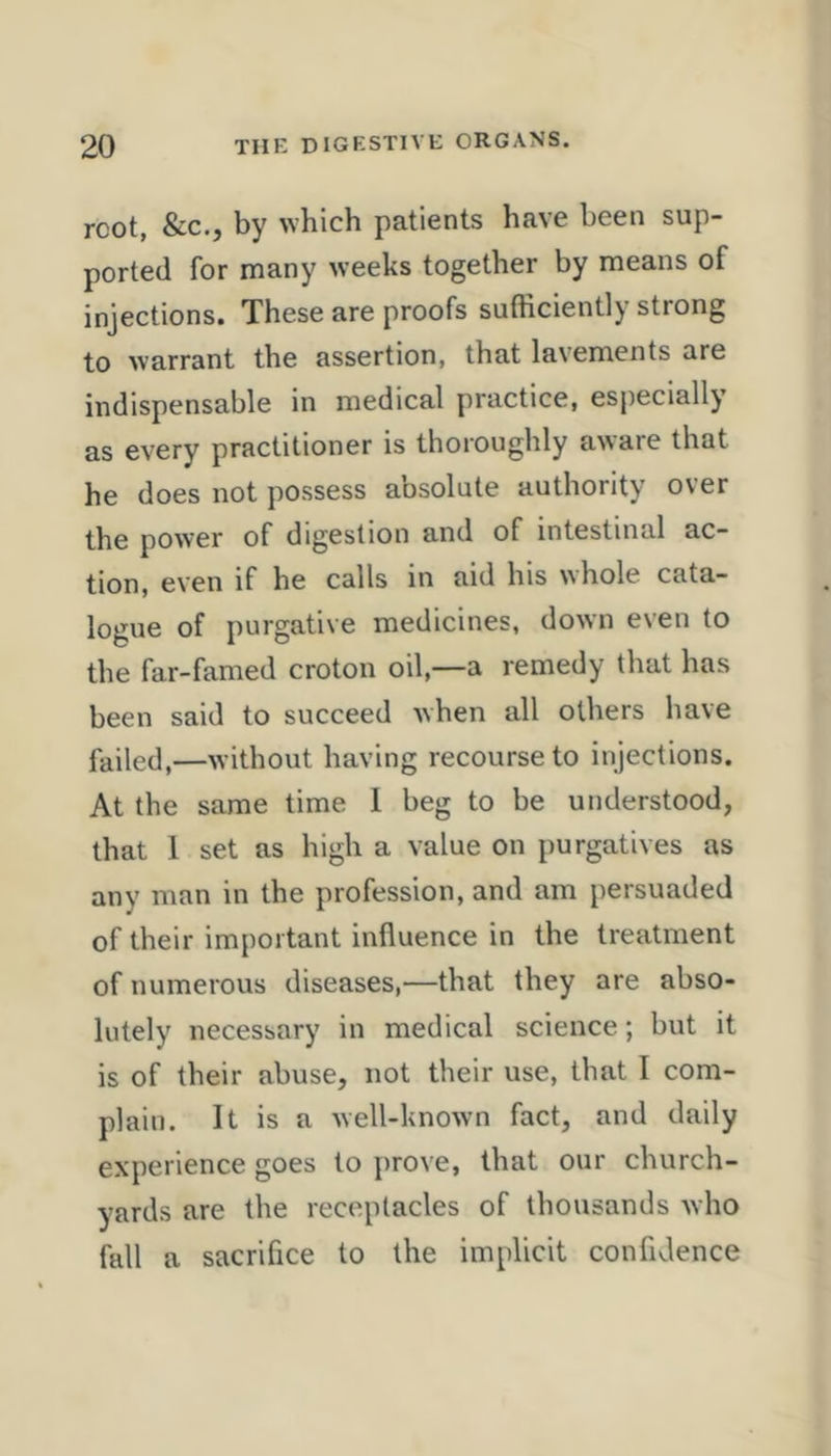 root, &c., by which patients have been sup- ported for many weeks together by means of injections. These are proofs sufficiently strong to warrant the assertion, that lavements are indispensable in medical practice, especially as every practitioner is thoroughly aware that he does not possess absolute authority over the power of digestion and of intestinal ac- tion, even if he calls in aid his nhole cata- logue of purgative medicines, down even to the far-famed croton oil,—a remedy that has been said to succeed when all others have failed,—without having recourse to injections. At the same time 1 beg to be understood, that 1 set as high a value on purgatives as any man in the profession, and am persuaded of their important influence in the treatment of numerous diseases,—that they are abso- lutely necessary in medical science; but it is of their abuse, not their use, that I com- plain. It is a well-known fact, and daily experience goes to prove, that our church- yards are the receptacles of thousands who fall a sacrifice to the implicit confidence