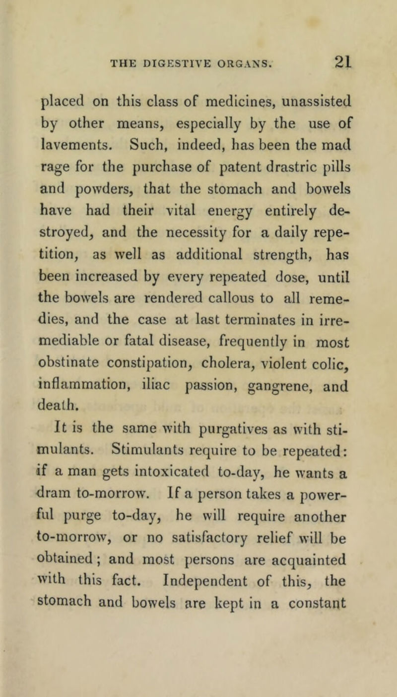 placed on this class of medicines, unassisted by other means, especially by the use of lavements. Such, indeed, has been the mad rage for the purchase of patent drastric pills and powders, that the stomach and bowels have had their vital energy entirely de- stroyed, and the necessity for a daily repe- tition, as well as additional strength, has been increased by every repeated dose, until the bowels are rendered callous to all reme- dies, and the case at last terminates in irre- mediable or fatal disease, frequently in most obstinate constipation, cholera, violent colic, inflammation, iliac passion, gangrene, and death. It is the same with purgatives as with sti- mulants. Stimulants require to be repeated: if a man gets intoxicated to-day, he wants a dram to-morrow’. If a person takes a power- ful purge to-day, he will require another to-morrow, or no satisfactory relief will be obtained; and most persons are acquainted with this fact. Independent of this, the stomach and bowels are kept in a constant