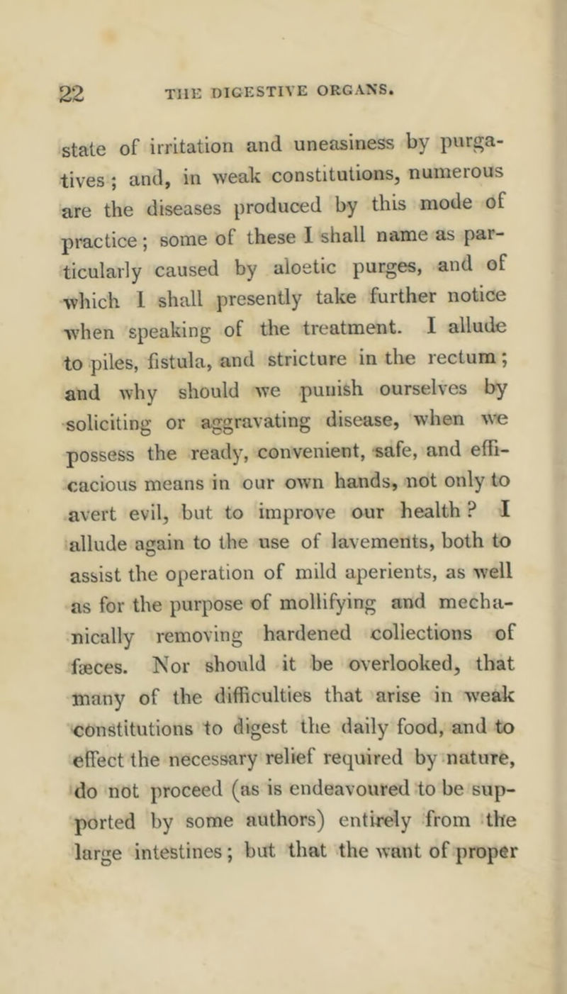 state of irritation and uneasiness by purga- tives ; and, in weak constitutions, numerous are the diseases produced by this mode of practice; some of these I shall name as par- ticularly caused by aloetic purges, and of which 1 shall presently take further notice when speaking of the treatment. I allude to piles, fistula, and stricture in the rectum; and why should we punish ourselves by soliciting or aggravating disease, when W’e possess the ready, convenient, safe, and effi- cacious means in our owm hands, not only to avert evil, but to improve our health ? I allude acain to the use of lavements, both to assist the operation of mild aperients, as Avell as for the purpose of mollifying and mecha- nically removing hardened collections of fieces. Nor should it be overlooked, that many of the difficulties that arise in Aveak constitutions to digest the daily food, and to effect the necessary relief required by nature, do not proceed (as is endeavoured to be sup- ported by some authors) entirely from the large intestines; but that the want of proper