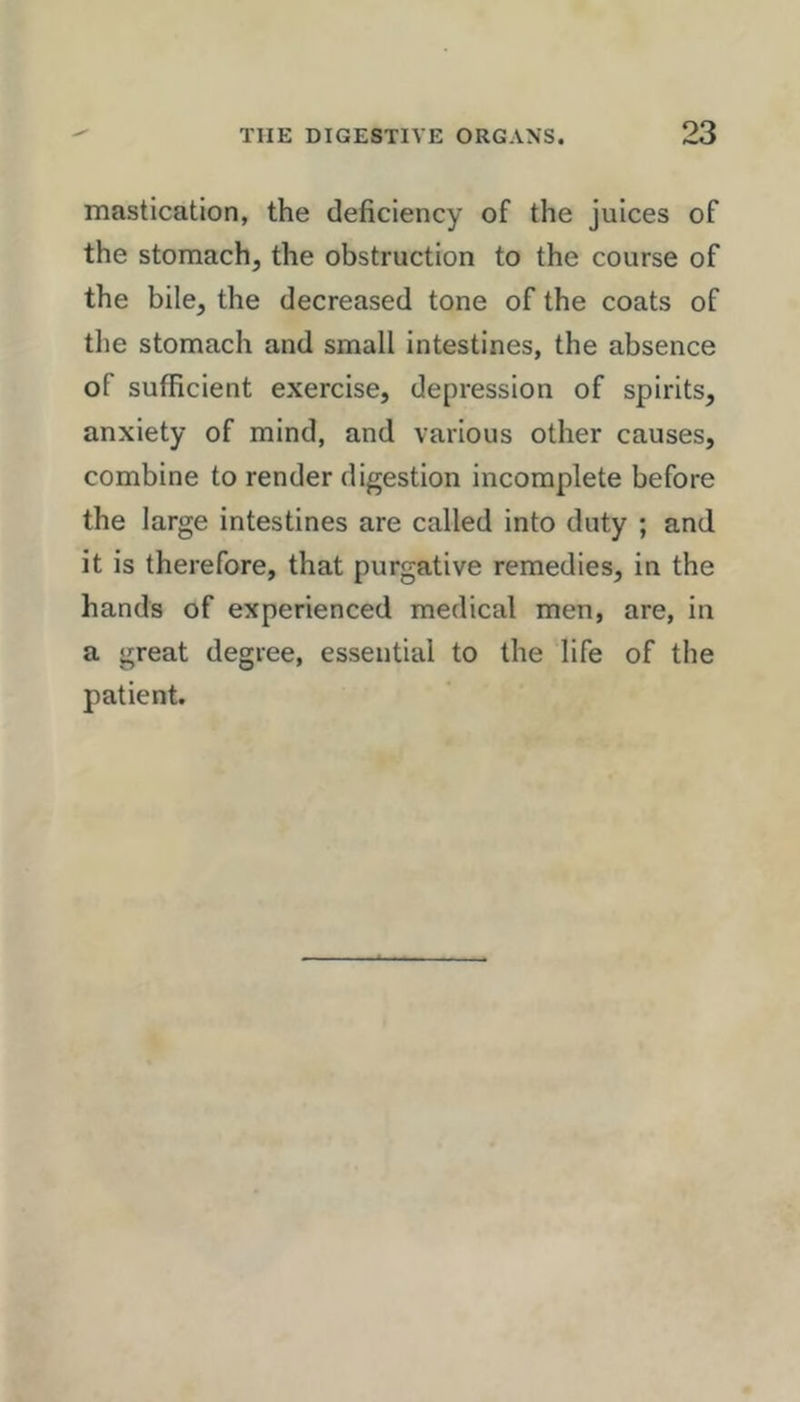 mastication, the deficiency of the juices of the stomach, the obstruction to the course of the bile, the decreased tone of the coats of the stomach and small intestines, the absence of sufficient exercise, depression of spirits, anxiety of mind, and various other causes, combine to render digestion incomplete before the large intestines are called into duty ; and it is therefore, that purgative remedies, in the hands of experienced medical men, are, in a great degree, essential to the life of the patient.