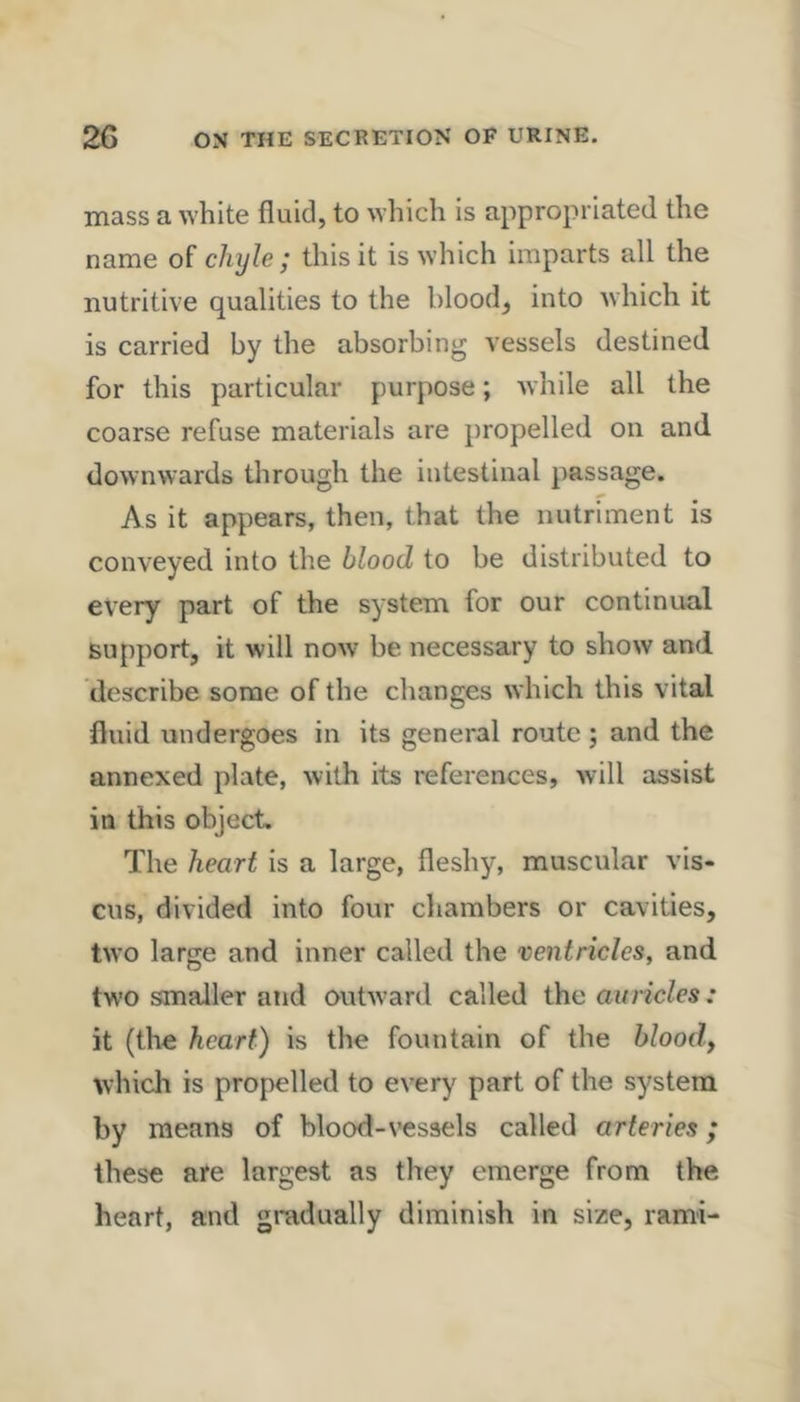 mass a white fluid, to which is appropriated the name of chyle; this it is which imparts all the nutritive qualities to the blood, into which it is carried by the absorbing vessels destined for this particular purpose; while all the coarse refuse materials are propelled on and downwards through the intestinal passage. As it appears, then, that the nutriment is conveyed into the blood to be distributed to every part of the system for our continual support, it will now be necessary to show and describe some of the changes which this vital fluid undergoes in its general route ; and the annexed plate, with its references, will assist in this object. The heart is a large, fleshy, muscular vis- cus, divided into four cliambers or cavities, two large and inner called the ventricles, and two smaller and outward called the auricles: it (the heart) is the fountain of the bloody which is propelled to every part of the system by means of blood-vessels called arteries; these are largest as they emerge from the heart, and gradually diminish in size, rami-