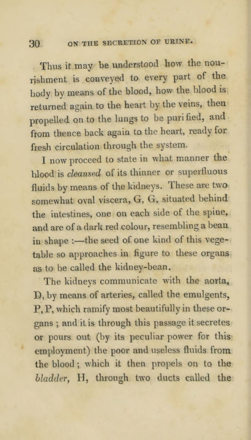 . Thus it may be understood how the nou- rishment is conveyed to every part of the body by means of the blood, how the blood is* returned again to the heart by the \ eins, then propelled on to the lungs to be purl lied, and from thence back again to the heart, ready for fresh circulation through the system. I now proceed to state in what manner the blood is cleansed of its thinner or superfluous fluids by means of the kidneys. These are two somewhat oval viscera, G, G, situated behind the intestines, one on each side of the spine, and are of a dark red colour, resembling a bean in shape ;—the seed of one kind of this vege- table so approaches in figure to these organs as to be called the kidney-bean. The kidneys communicate with the aorta, D, by means of arteries, called the emulgents, P, P, which ramify most beautifully in these or- gans ; and it is through this passage it secretes or pours out (by its peculiar power for this em\)loyment) the poor and useless fluids from the blood ; which it then propels on to the bladder, H, through two ducts called the