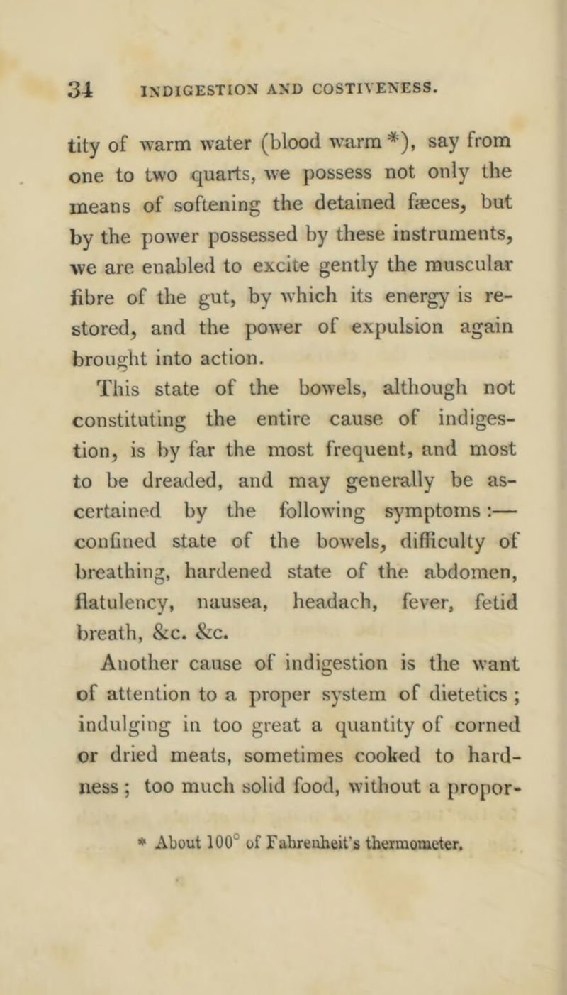 tity of warm water (blood wTirm*), say from one to two quarts, we possess not only the means of softening the detained fieces, but by the power possessed by these instruments, we are enabled to excite gently the muscular fibre of the gut, by -which its energy is re- stored, and the power of expulsion again brought into action. This state of the bowels, although not constituting the entire cause of indiges- tion, is by far the most frequent, and most to be dreaded, and may generally be as- certained by the following symptoms;— confined state of the bowels, difficulty of breathing, hardened state of the abdomen, flatulency, nausea, headach, fever, fetid breath, &c. &c. Another cause of indigestion is the want of attention to a proper system of dietetics ; indulging in too great a quantity of corned or dried meats, sometimes cooked to hard- ness ; too much solid food, without a propor- • About 100° of Fabreuheit’s thermometer.