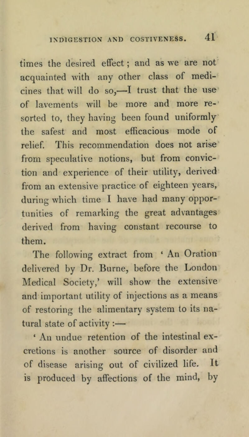 times the desired effect; and as we are not' acquainted with any other class of medi- cines that will do so,—I trust that the use’ of lavements will be more and more re-’ sorted to, they having been found uniformly' the safest and most efficacious mode of relief. This recommendation does not arise' from speculative notions, but from convic- tion and experience of their utility, derived' from an extensive practice of eighteen years, during which time I have had many oppor- tunities of remarking the great advantages derived from having constant recourse to them. The following extract from ‘ An Oration delivered by Dr. Burne, before the London Medical Society,’ will show the extensive and important utility of injections as a means of restoring (he alimentary system to its na- tural state of activity ;— ‘ An undue retention of the intestinal ex- cretions is another source of disorder and of disease arising out of civilized life. It is produced by affections of the mind, by