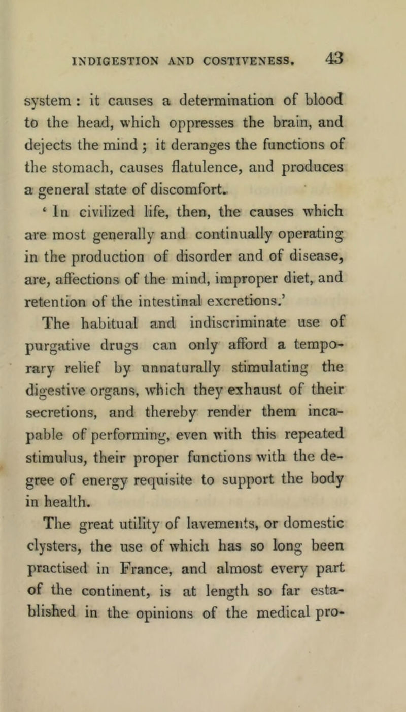 system : it causes a determmation of blood to the head, which oppresses the brain, and dejects the mind ; it deranges the functions of the stomach, causes flatulence, and produces a general state of discomfort.. ‘ In civilized life, then, the causes which are most generally and continually operating in the production of disorder and of disease, are, affections of the mind, improper diet, and retention of the intestinal excretions.’ The habitual and indiscriminate use of purgative drugs can only afford a tempo- rary relief by unnaturally stimulating the digestive organs, ivhich they exhaust of their secretions, and thereby render them inca- pable of performing, even with this repeated stimulus, their proper functions with the de- gree of energy requisite to support the body in health. The great utility of lavements, or domestic clysters, the use of which has so long been practised in France, and almost every part of the continent, is at length so far esta- blished in the opinions of the medical pro-