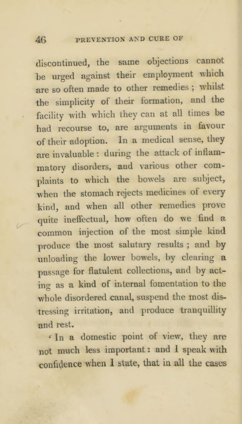 discontinued, the same objections cannot be urged against their employment uhich are so often made to other remedies , Avhilst the simplicity of their Ibrmation, and the facility with which they can at all times be had recourse to, are arguments in favour of their adoption. In a medical sense, they are invaluable : during the attack of inflam- matory disorders, and various other com- plaints to which the bowels are subject, when the stomach rejects medicines of every kind, and when all other remedies prove quite ineffectual, how often do we find a common injection of the most simple kind produce the most salutary results ; and by unloading the low'er bowels, by clearing a passage for flatulent collections, and by act- inf as a kind of internal fomentation to the O whole disordered canal, suspend the most dis- tressing irritation, and produce tranquillity and rest. ‘ In a domestic point of view’, they are not much less important: and 1 speak with confidence when 1 state, that in all the cases