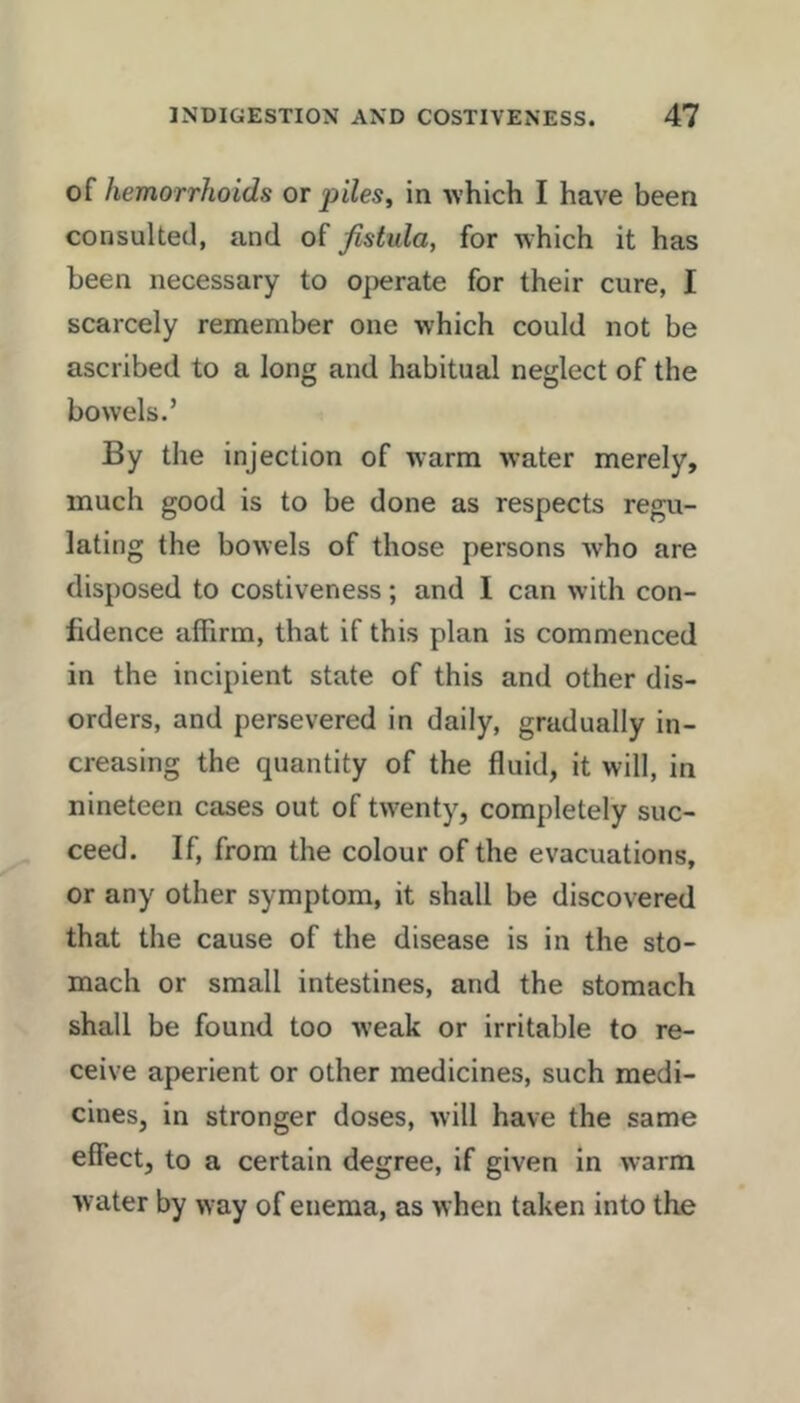 of hemorrhoids or piles, in which I have been consulted, and of fistula, for which it has been necessary to o^ierate for their cure, I scarcely remember one which could not be ascribed to a long and habitual neglect of the bowels.’ By the injection of warm water merely, much good is to be done as respects regu- lating the bowels of those persons who are disposed to costiveness; and I can with con- fidence affirm, that if this plan is commenced in the incipient state of this and other dis- orders, and persevered in daily, gradually in- creasing the quantity of the fluid, it will, in nineteen cases out of twenty, completely suc- ceed. If, from the colour of the evacuations, or any other symptom, it shall be discovered that the cause of the disease is in the sto- mach or small intestines, and the stomach shall be found too weak or irritable to re- ceive aperient or other medicines, such medi- cines, in stronger doses, will have the same effect, to a certain degree, if given in warm water by way of enema, as when taken into the