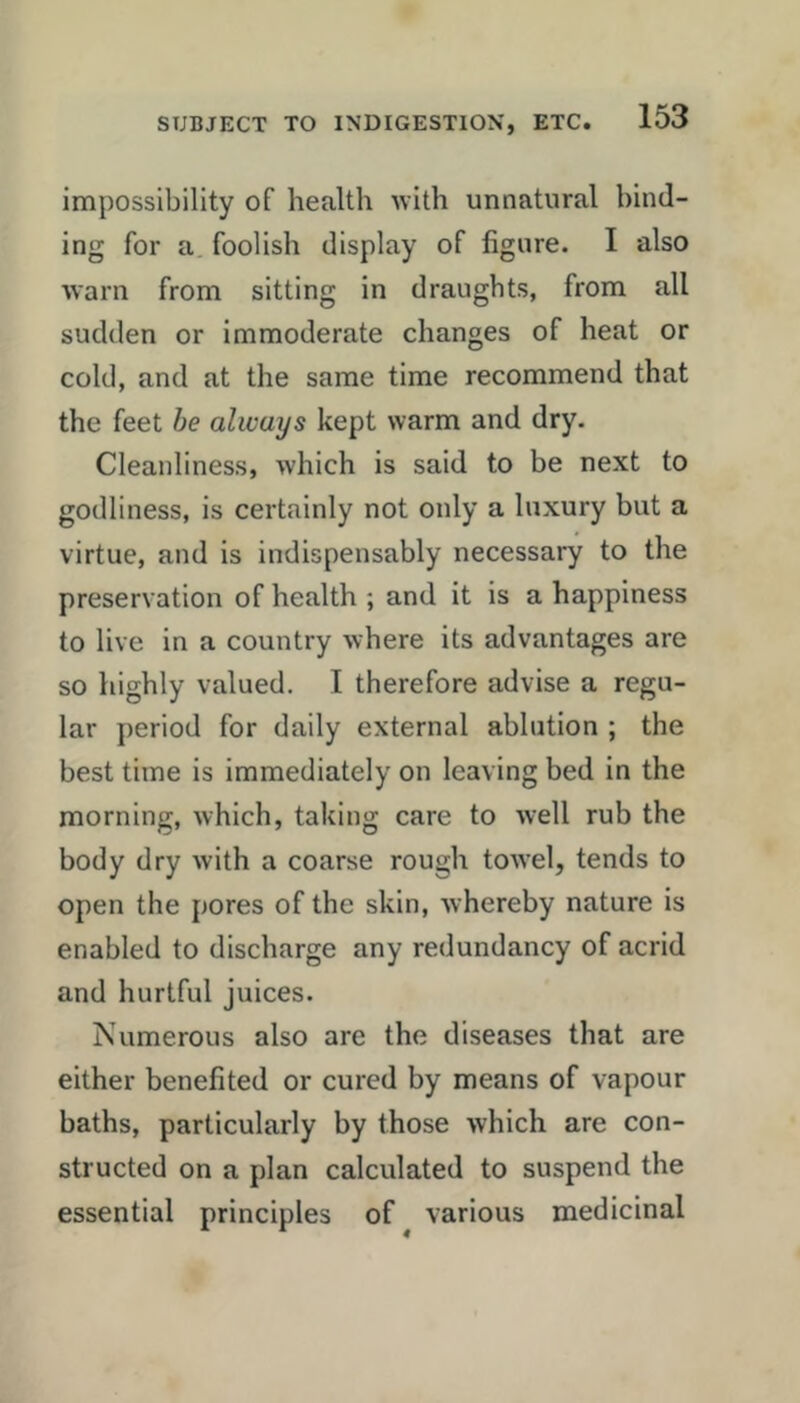 impossibility of health ivith unnatural bind- ing for a. foolish display of figure. I also warn from sitting in draughts, from all sudden or immoderate changes of heat or cold, and at the same time recommend that the feet he always kept warm and dry. Cleanliness, which is said to be next to godliness, is certainly not only a luxury but a virtue, and is indispensably necessary to the preservation of health ; and it is a happiness to live in a country where its advantages are so highly valued. I therefore advise a regu- lar period for daily external ablution ; the best time is immediately on leaving bed in the morning, which, taking care to well rub the body dry with a coarse rough towel, tends to open the pores of the skin, whereby nature is enabled to discharge any redundancy of acrid and hurtful juices. Numerous also are the diseases that are either benefited or cured by means of vapour baths, particularly by those which are con- structed on a plan calculated to suspend the essential principles of various medicinal