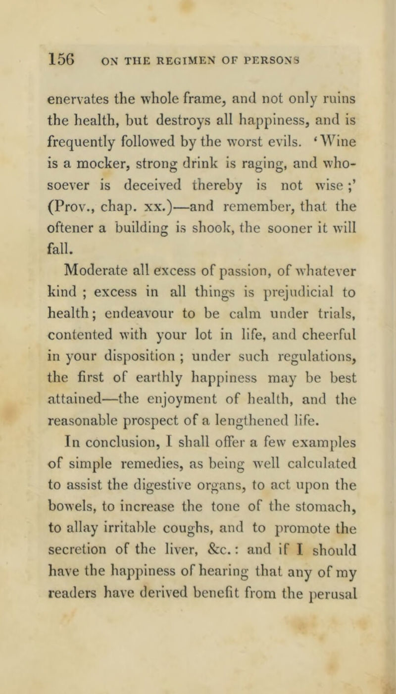 enervates the whole frame, and not only ruins the health, but destroys all happiness, and is frequently followed by the worst evils. ‘ Wine is a mocker, strong drink is raging, and who- soever is deceived thereby is not wise (Prov., chap, xx.)—and remember, that the oftener a building is shook, the sooner it will fall. Moderate all excess of passion, of whatever kind ; excess in all things is prejudicial to health; endeavour to be calm under trials, contented with your lot in life, and cheerful in your disposition ; under such regulations, the first of earthly happiness may be best attained—the enjoyment of health, and the reasonable prospect of a lengthened life. In conclusion, I shall offer a few examples of simple remedies, as being well calculated to assist the digestive organs, to act upon the bowels, to increase the tone of the stomach, to allay irritable coughs, and to promote the secretion of the liver, &c.; and if I should have the happiness of hearing that any of my readers have derived benefit from the perusal