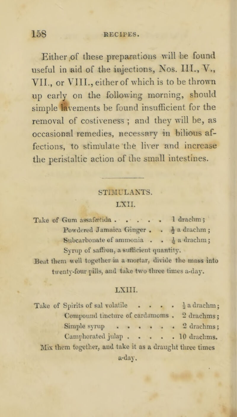 Either .of these prepai'fitions tvill be found useful in aid of the injections, Nos. 111., V., VII., or VIII., either of which is to be thrown up earl^' on the following morning, should simple lavements be found insufficient for the removal of costiveness ; and they will be, as occasional remedies, necessary in bilious af- fections, to stimulate the liver and increase the peristaltic action of the small intestines. STIMULANTS. LXII. Take of Gum assafccfiila 1 drachin; Powdered Jamaica Gitij^r . . •^ a drachm ; Siibcarbonate of ammonia . . ^ ^ drachm; Syrup of safiiou, a sufficient quantify. Beat them well together in a mortar, divide the mass into twenty-four pills, and lake two three times a-day. LXIII. Take of Spirits of sal volatile .... ^ a drachm; Compound tincture of cardamoms . 2 drachms; Simple syrup 2 drachms; Camphorated julap 10 drachms. 5Iix them together, and take it as a draught three times a-day.