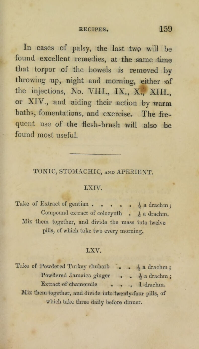 In cases of palsy, the last two will be found excellent reraedies, at the same time that torpor of the bowels is removed by throwing up, night and morning, either of the injections, No. VIII., IX., XIII., or XIV., and aiding their action by warm baths, fomentations, and exercise. The fre- quent use of the flesh-brush will also be found most useful. TONIC, STOMACHIC, and APERIENT. LX IV. Take of Extract of gentian ^ a drachm; Compotmd extract of colocynth . ^ a drachm. Mix tliem together, and divide the mass into hvelve pills, of which take two every morning. LXV. Take of Powdered Turkey rhubarb ’ . . ^ a drachm ; Powdered Jamaica ginger .. . ^ a drachm ; Extract of chamomile ... 1 drachm. Mix them together, and divide into twenty-four pills, of which take three daily before dinner.