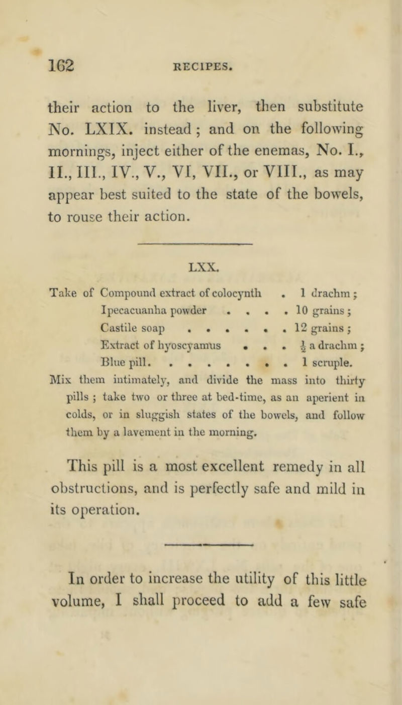 their action to the liver, then substitute No. LXIX. instead ; and on the following mornings, inject either of the enemas, No. I., IL, III., IV., V., VI, VII., or VIII., as may appear best suited to the state of the bowels, to rouse their action. LXX. Take of Compound extract ofcolocynth . 1 drachm; Ipecacuanha powder . . . .10 grains; Castile soap , . . . . .12 grains; Extract of hyoscyamus . . . ^ a drachm; Blue pill. ....... 1 scruple. Mix them intimately, and divide the mass into thirty pills ; take two or three at bed-time, as an aperient in colds, or in sluggish states of the bowels, and follow them by a lavement in the morning. This pill is a most excellent remedy in all obstructions, and is perfectly safe and mild in its operation. In order to increase the utility of this little