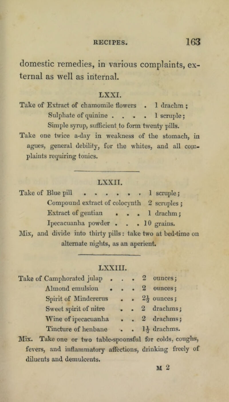 domestic remedies, in various complaints, ex- ternal as well as internal. LXXI. Take of Extract of chamomile flowers . 1 drachm ; Sulphate of quinine .... 1 scruple; Simple syrup, sufficient to form twenty pills. Take one twice a-day in weakness of the stomach, in agues, general debility, for the whites, and all com- plaints requiring tonics. LXXII. Take of Blue pill 1 scruple; Compound extract of colocynth 2 scruples ; E.xtract of gentian ... 1 drachm; Ipecacuanha powder . . .10 grains. Mix, and divide into thirty pills: take two at bed-time on alternate nights, as an aperient. LXXI II. Take of Camphorated julap ... 2 ounces; Almond emulsion ... 2 ounces; Spirit of Mindererus . . 2^ ounces; Sweet spirit of nitre . . 2 drachms; Wine of ipecacuanha . . 2 drachms; Tincture of henbane . . 1^ drachms. Mix. Take one or two table-spoonsfid for colds, coughs, fevers, and inflammatory affections, drinking freely of diluents and demulcents. M 2