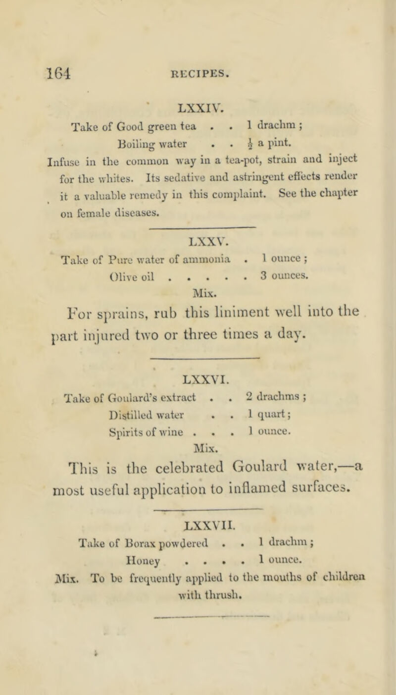 LXXIV. Take of Good green tea . . 1 drachm ; Boiling water . . ^ a pint. Infuse in the common way in a tea-pot, strain and inject for the whites. Its sedative and astringent effects render it a valuable remedy in this complaint. See the chapter on female diseases. LXXV. Take of Pure water of ammonia . 1 ounce ; Olive oil 3 ounces. Mix. For siH-ains, rub this liniment well into the part injured two or three times a day. LXXVI. Take of Goulard’s extract . . 2 drachms ; Distilled water . . 1 quart; Spirits of wine ... 1 ounce. Mix. This is the celebrated Goulard water,—a most useful application to inflamed surfaces. LXXV 11. Take of Borax powdered . . 1 drachm ; Honey .... 1 ounce. iVIix. To be frequently applied to the mouths of children with thrush.