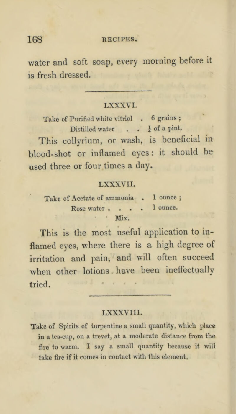 ■water and soft soap, every morning before it is fresh dressed. LXXXVI. Take of Purified white vitriol . 6 grains ; Distilled water . . ^ of a pint. This collyrium, or wash, is beneficial in blood-shot or inflamed eyes: it should be used three or four times a day. LXXXVI I. Take of Acetate of ammonia . 1 ounce ; Rose water .... 1 ounce. • • Mix. This is the most useful application to in- flamed eyes, where there is a high degree of irritation and pain, and will often succeed when other lotions. have been ineffectually tried. .... LXXXVIII. Take of Spirits of turpentine a small quantity, which place in a tea-cup, on a trevet, at a moderate distance from the fire to warm. I say a small quantity because it will take fire if it comes in contact with this element.