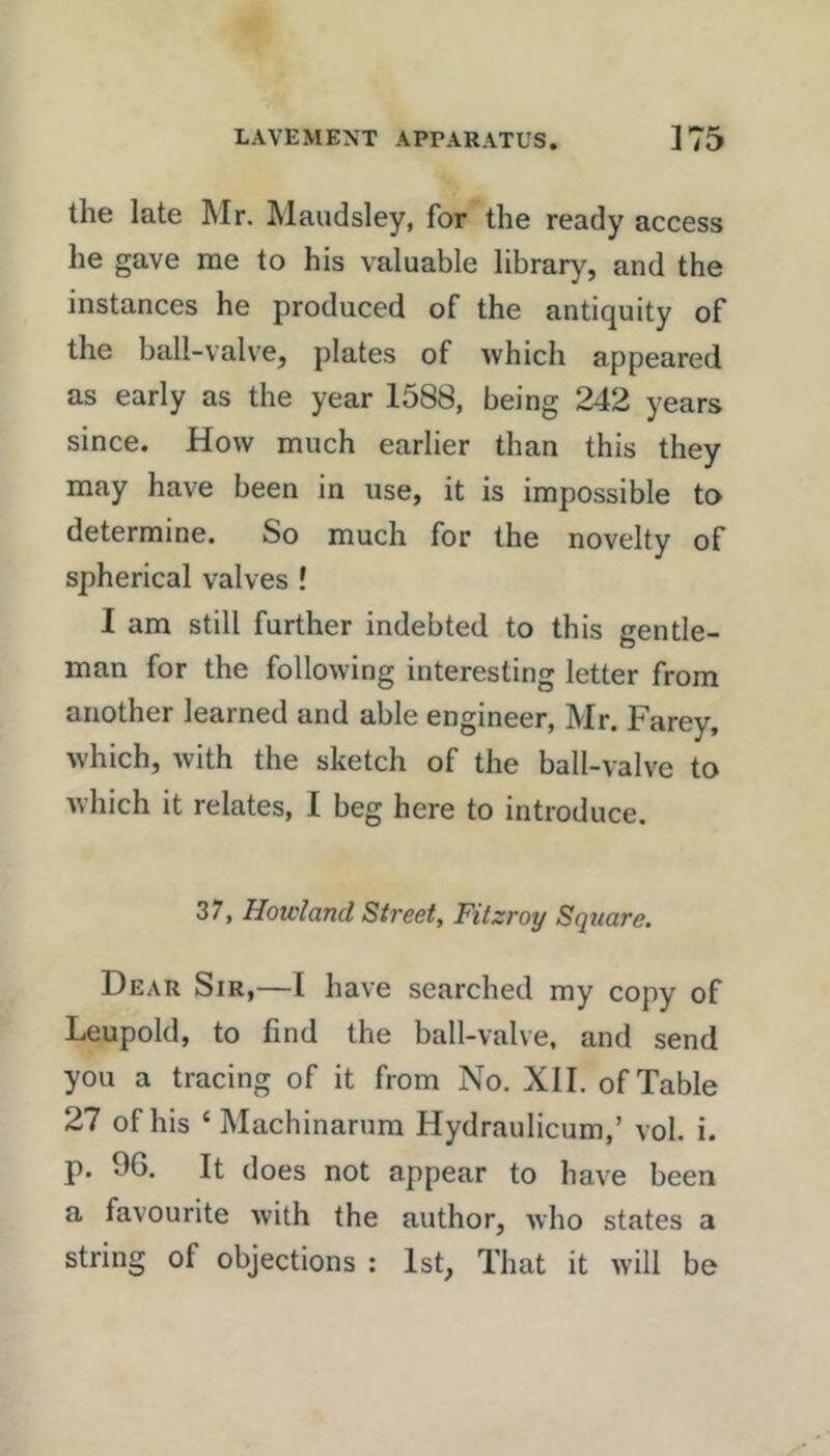 the late Mr. Maudsley, for the ready access he gave me to his valuable library, and the instances he produced of the antiquity of the ball-valve, plates of which appeared as early as the year 1588, being 242 years since. How much earlier than this they may have been in use, it is impossible to determine. So much for the novelty of spherical valves ! I am still further indebted to this gentle- man for the following interesting letter from another learned and able engineer, Mr. Farey, which, with the sketch of the ball-valve to which it relates, I beg here to introduce. 37, Howland Street, Fitzroy Square. Dear Sir,—I have searched my copy of Leopold, to find the ball-valve, and send you a tracing of it from No. XII. of Table 27 of his ‘ Machinarura Hydraulicum,’ vol. i. p. 96. It does not appear to have been a favourite with the author, who states a string of objections : 1st, That it will be