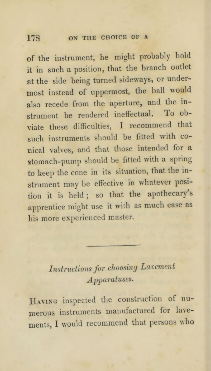 of the instrument, he might probably hold it in such a position, that the branch outlet at the side being turned sideways, or under- most instead of uppermost, the ball would also recede from the aperture, and the in- strument be rendered ineffectual. To ob- viate these difficulties, 1 recommend that such instruments should be fitted with co- nical valves, and that those intended for a stomach-pump should be fitted with a spring to keep the cone in its situation, that the in- strument may be effective in whatever posi- tion it is held ; so that the apothecary s apprentice might use it with as much ease as his more experienced master. I list ructions for choosing Lavement Apparatuses. Having inspected the construction of nu- merous instruments manufactured for lave- ments, 1 would recommend that persons who