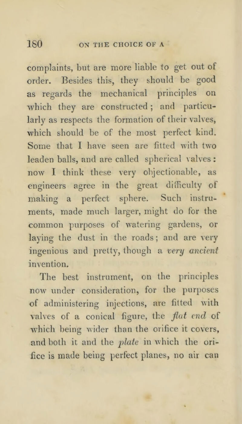 complaints, but are more liable to get out of order. Besides this, they should be good as regards the mechanical principles on ■which they are constructed; and particu- larly as respects the formation of their valves, ivhich should be of the most perfect kind. Some that I have seen are fitted with two leaden balls, and are called spherical valves : now I think these very objectionable, as engineers agree in the great dilRculty of making a perfect sphere. Such instru- ments, made much larger, might do for the common purposes of watering gardens, or laying the dust in the roads; and are very ingenious and pretty, though a very ancient invention. The best instrument, on the principles noAv under consideration, for the purposes of administering injections, are fitted Avith valves of a conical figure, the flat end of Avhich being Avider than the orifice it covers, and both it and the jdate in Avhich the ori- fice is made being perfect planes, no air can