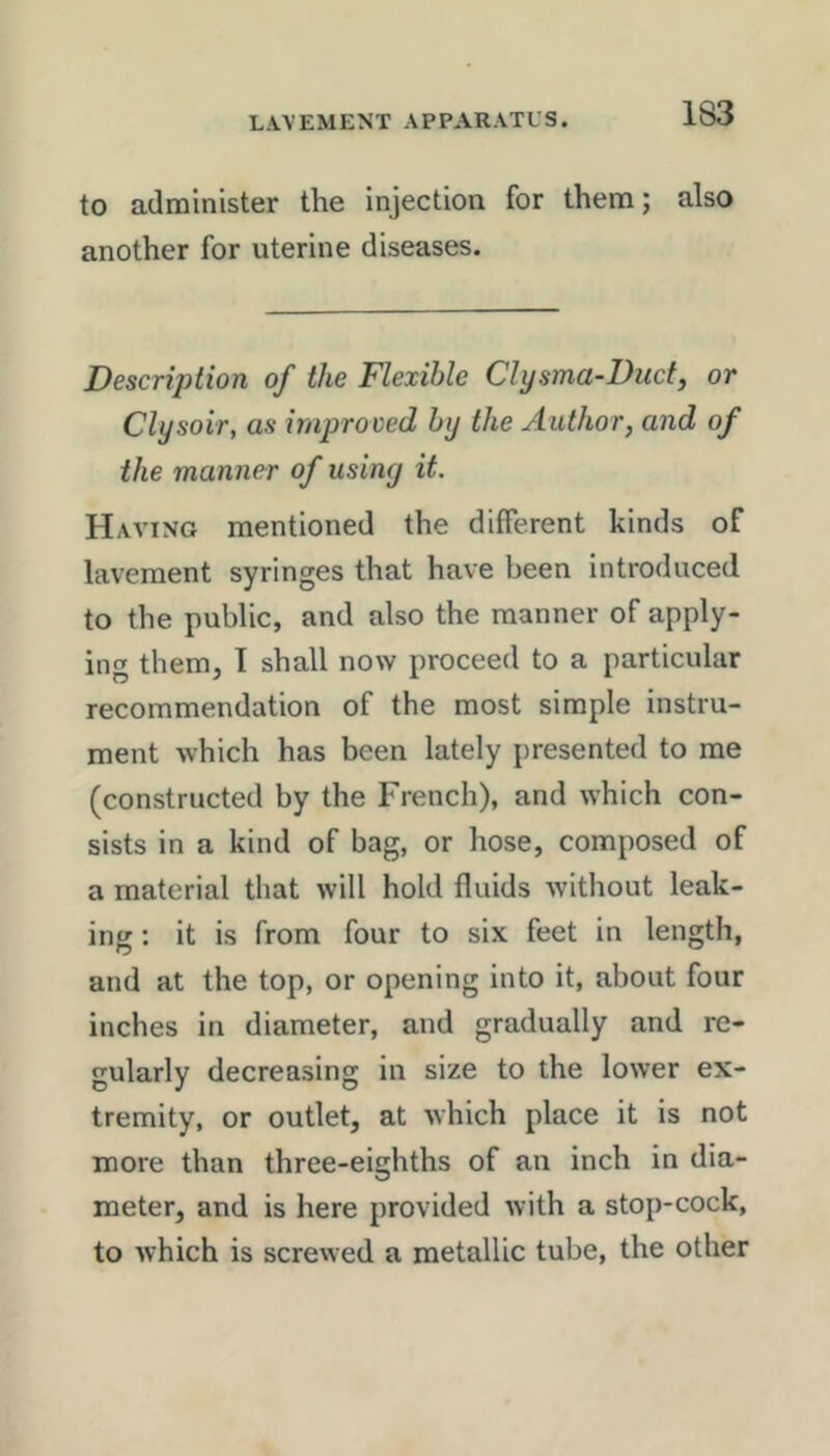 to administer the injection for them; also another for uterine diseases. Description of the Flexible Clysma-Diicf, or Clysoir, as improved by the Author, and of the manner of usiny it. Having mentioned the different kinds of lavement syringes that have been introduced to the public, and also the manner of apply- ing them, 1 shall now proceed to a particular recommendation of the most simple instru- ment which has been lately presented to me (constructed by the French), and which con- sists in a kind of bag, or hose, composed of a material that will hold fluids without leak- ing : it is from four to six feet in length, and at the top, or opening into it, about four inches in diameter, and gradually and re- gularly decreasing in size to the lower ex- tremity, or outlet, at Avhich place it is not more than three-eighths of an inch in dia- meter, and is here provided with a stop-cock, to which is screvved a metallic tube, the other