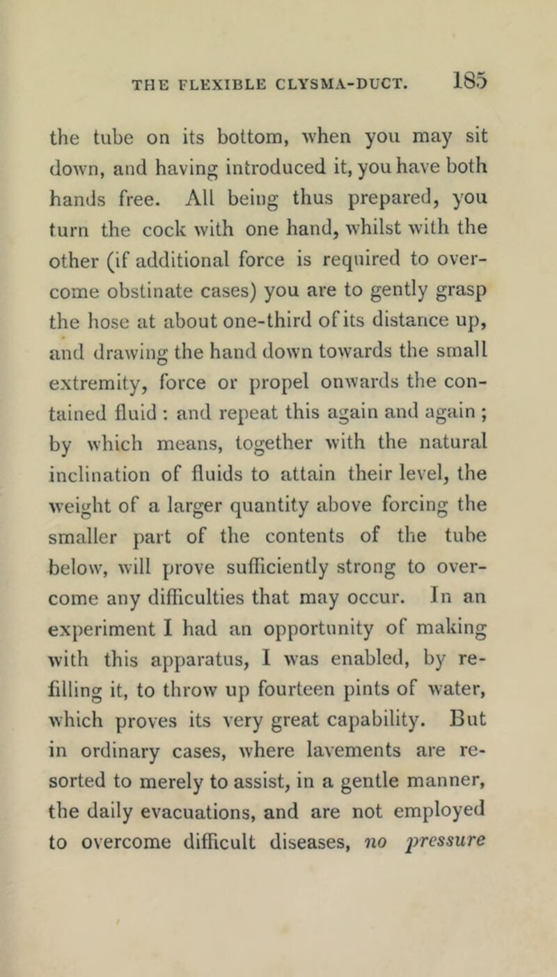the tube on its bottom, when you may sit down, and having introduced it, you have both hands free. All being thus prepared, you turn the cock with one hand, whilst Avith the other (if additional force is required to over- come obstinate cases) you are to gently grasp the hose at about one-third of its distance up, and drawing the hand down towards the small extremity, force or propel onwards the con- tained fluid ; and repeat this again and again ; by which means, together Avith the natural inclination of fluids to attain their level, the Aveight of a larger quantity above forcing the smaller part of the contents of the tube below, Avill prove sufficiently strong to over- come any difficulties that may occur. In an experiment I had an opportunity of making Avith this apparatus, I Avas enabled, by re- filling it, to throAv up fourteen pints of Avater, Avhich proves its very great capability. But in ordinary cases, Avhere lavements are re- sorted to merely to assist, in a gentle manner, the daily evacuations, and are not employed to overcome difficult diseases, no pressure