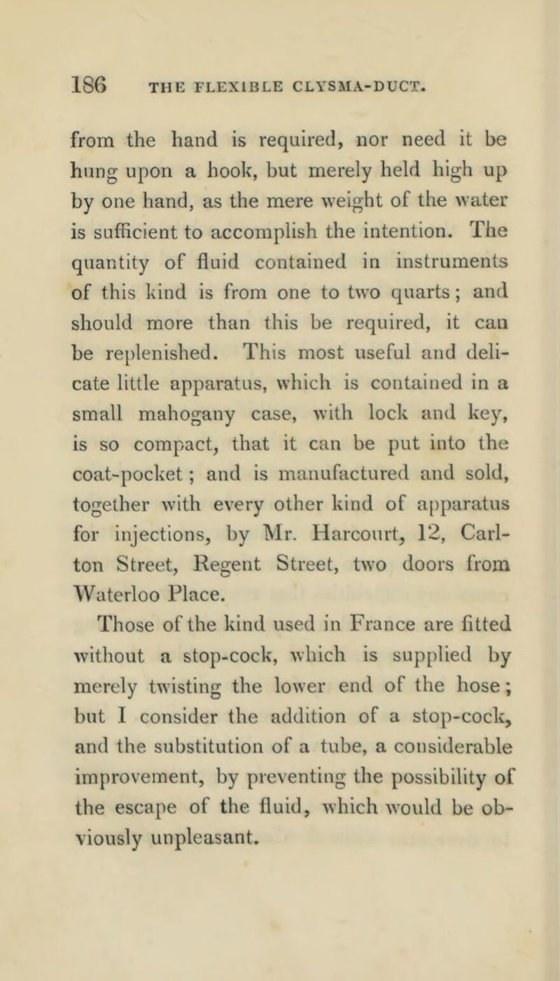 from the hand is required, nor need it be hung upon a hook, but merely held high up by one hand, as the mere weight of the water is sufficient to accomplish the intention. The quantity of fluid contained in instruments of this kind is from one to two quarts; and should more than this be required, it can be replenished. This most useful and deli- cate little apparatus, which is contained in a small mahogany case, with lock and key, is so compact, that it can be put into the coat-pocket; and is manufactured and sold, together with every other kind of a[)paratus for injections, by Mr. Harcourt, 12, Carl- ton Street, Regent Street, two doors from Waterloo Place. Those of the kind used in France are fitted without a stop-cock, which is supplied by merely twisting the lower end of the hose; but I consider the addition of a stop-cock, and the substitution of a tube, a considerable improvement, by preventing the possibility of the escape of the fluid, which would be ob- viously unpleasant.