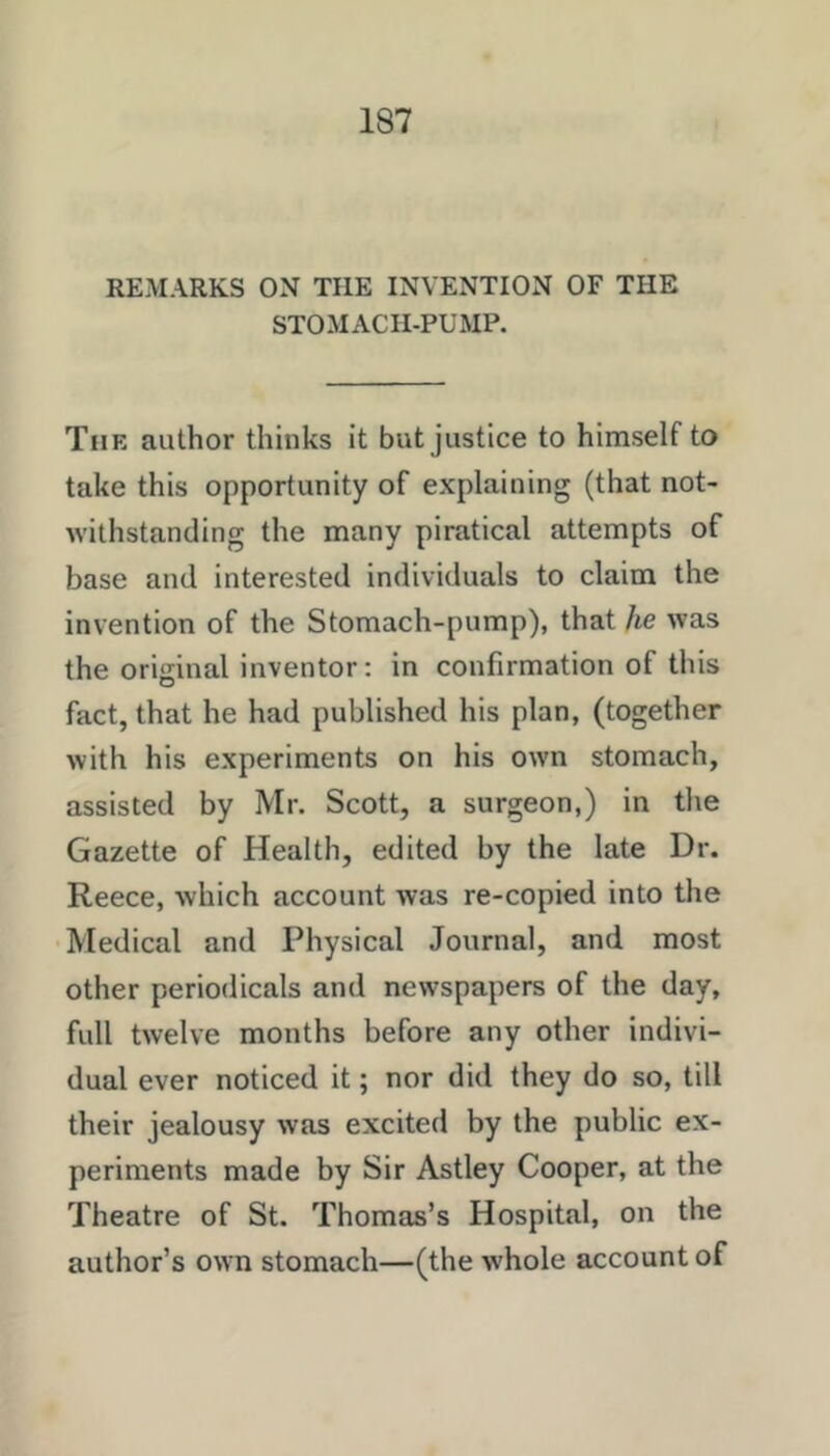 REMARKS ON THE INVENTION OF THE STOMACH-PUMP. The author thinks it but justice to himself to take this opportunity of explaining (that not- withstanding the many piratical attempts of base and interested individuals to claim the invention of the Stomach-pump), that he was the original inventor: in confirmation of this fact, that he had published his plan, (together with his experiments on his own stomach, assisted by Mr. Scott, a surgeon,) in the Gazette of Health, edited by the late Dr. Reece, which account was re-copied into the Medical and Physical Journal, and most other periodicals and newspapers of the day, full twelve months before any other indivi- dual ever noticed it; nor did they do so, till their jealousy was excited by the public ex- periments made by Sir Astley Cooper, at the Theatre of St. Thomas’s Hospital, on the author’s own stomach—(the whole account of