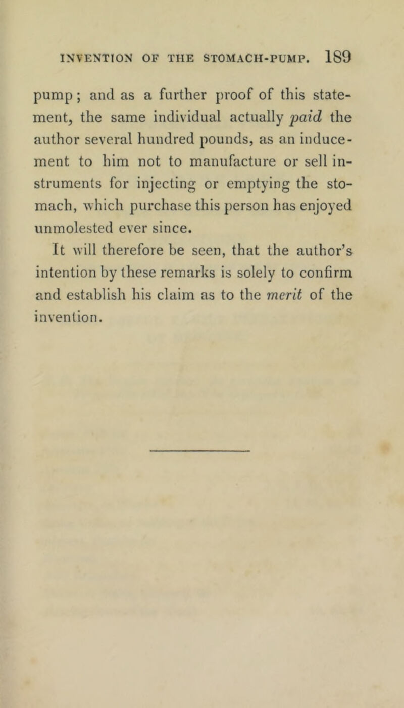 pump; and as a farther proof of this state- ment, the same individual actually paid the author several hundred pounds, as an induce- ment to him not to manufacture or sell in- struments for injecting or emptying the sto- mach, which purchase this person has enjoyed unmolested ever since. It will therefore be seen, that the author’s intention by these remarks is solely to confirm and establish his claim as to the merit of the invention.