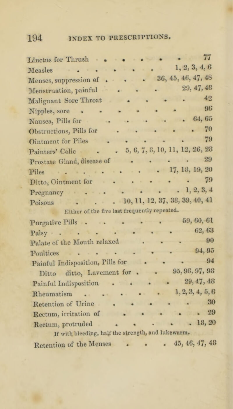 Linctus for Thrush • • hleasles Menses, suppression of . Menstruation, painful Malignant Sore Throat Nipples, sore . Nausea, Pills for Obstructions, Pills for Ointment for Piles Painters’ Colic Prostate Ghmd, disease of Piles Pitto, Ointment for Pregnancy Poisons . . . . 77 1, 2, 3, 4, 6 . . 3G, 45, 4C, 47, 48 29, 47,40 . . . 42 90 . . . . 64, 65 . 70 79 5, 6, 7, 8,10, 11, 12, 26, 28 29 . 17, 18, 19, 20 79 . 1,2, 3, 4 10, 11, 12, 37, 38, 39,40, 41 Either of the five last frequently repeated. Purgative Pills ...» Palsy Palate of the Mouth relaxed Poultices . . . . • Painful Indisposition, Pills for Ditto ditto. Lavement for . Painful Indisposition ... Rheumatism . . « • Retention of Urine . . • . • Rectum, irritation of .... Rectum, protruded ..... If with bleeding, half the strength, and lukewarm. Retention of the Menses . . . 45, 46, 47, 48 59, 60, 61 . 62, 63 90 . 94,95 94 95,96, 97, 98 29,47, 48 1,2,3, 4, 5,0 30 . . 29 . . 18, 20