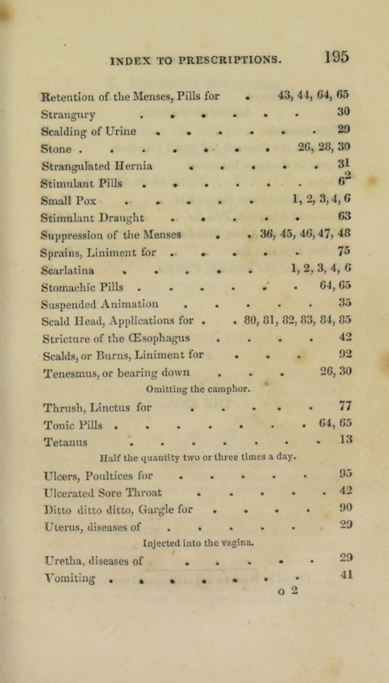Retention of the Menses, Pills for Strangury . . • Scalding of Urine . • • Stone • « • • •* Strangulated Hernia . Stimulant Pills . • . Small Pox .... Stimulant Draught . • Suppression of tlie Menses . Spi'ains, Liniment for •• • Scarlatina . . . • Stomachic Pills . Suspended Animation Scald Head, Applications for . Stricture of the CEsophagus Scalds, or Burns, Liniment for Tenesmus, or bearing down Omitting the camphor. Thrusli, Linctus for .... Tonic Pills ...... Tetanus ...... Half the iiuantity two or three times a day. Ulcers, Poultices for .... Ulcerated Sore Throat .... Ditto ditto ditto. Gargle for ... Uterus, diseases of . . • • • Injected into the vagina. L'^retha, diseases of ...» ■V^omitiug .•••••* o 2 43, 44, C4, 65 30 29 26, 28, 30 . 31 1,2, 3,4,6 . . 63 . 36, 45, 46,47, 48 . . 76 1, 2, 3, 4, 6 .’ . 64,65 ... 3o 80, 81, 82, 83, 84, 85 42 . . 92 26, 30 77 64, 65 . 13 95 . 42 90 29 29 41