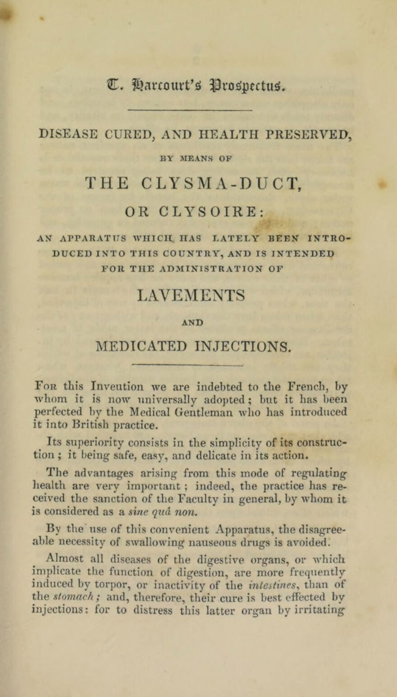 C. |i)av£oui-t’iS 33vo)Spcctu£i. DISEASE CURED, AND HEALTH PRESERVED, BY MEANS OF THE CLYSMA-DUCT, OR CLYSOIRE: AN APPAKATirs WHICH, HAS LATELY BEEN INTRO- DUCED INTO THIS COUNTRY, AND IS INTENDED FOR THE ADMINISTRATION OF LAVEMENTS AND MEDICATED INJECTIONS. For this Inveution we are indebted to the French, by whom it is now universally adopted; but it has been perfected by the Medical Gentleman who has introduced it into British practice. Its superiority consists in the simplicity of its construc- tion ; it being safe, easy, and delicate in its action. The advantages arising from this mode of regulating liealth are very important; indeed, the practice has re- ceived the sanction of the Faculty in general, by whom it is considered as a sifie qua non. By the use of this convenient Apparatus, the disagree- able necessity of swallowing nauseous drugs is avoided. Almost all diseases of the digestive organs, or which implicate the function of digestion, are more frequently induced by torpor, or inactivity of tbe inlaiines, than of the stomach ; and, therefore, their cure is best effected by injections: for to distress this latter organ by irritating