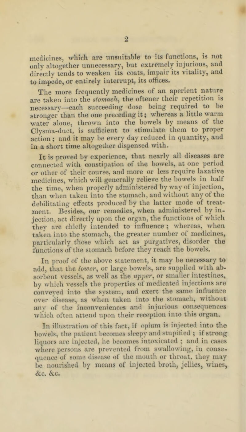 medicines, which are unsuitable to its functions, is not only altogether unnecessary, but exu-emely injurious, and directly tends to weaken its coats, impair its vitality, and to impede, or entirely interrupt, its offices. The more frequently medicines of an aperient nature are taken into the stomach, the oftener their repetition is necessary—each succeeding dose being required to be stronger than the one preceding it; whereas a little warm water alone, thrown into the bowels by means of the Clysma-duct, is sufficient to stimulate them to proper action ; and it may be every day reduced in quantity, and ill a short time altogether dispensed with. It is proved by experience, that nearly all diseases are connected witli constipation of the bowels, at one period or other of their course, and more or less require la.xative medicines, which will generally relieve the bowels in half the time, when properly administered by way of injection, than when taken into the stomach, and without any of the debilitating etfects produced by the latter mode of treat- ment. Besides, our remedies, when administered by in- jection, act directly upon the organ, the functions of which they are chiefly intended to influence ; whereas, when taken into the stomach, the greater number of medicines, particularly those which act as purgatives, disorder the functions of the stomach before they reach the bowels. In proof of the above statement, it may be necessary to add, that the lower, or large bowels, are supplied with ab- sorbent vessels, ;us well as the appci', or smaller intestines, by which vessels the properties of medicated injections are conveyed into the system, and exert the same influence over disease, as when taken into the stomach, without auv of the inconveniences and injurious consequences which often attend upon their reception into this organ. In illustration of this fact, if opium is injected into the bowels, the jiatient becomes sleepy and stupified ; if strong liqtiors are injected, he becoines intoxicated ; and in cases where persons are })revented from swallowing, in conse- tpience of some disease of the mouth or throat, they may be nourished by means of injected broth, jellies, wines, &,c. <^c.